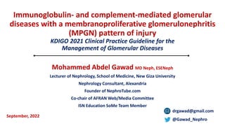 Immunoglobulin- and complement-mediated glomerular
diseases with a membranoproliferative glomerulonephritis
(MPGN) pattern of injury
KDIGO 2021 Clinical Practice Guideline for the
Management of Glomerular Diseases
Mohammed Abdel Gawad MD Neph, ESENeph
Lecturer of Nephrology, School of Medicine, New Giza University
Nephrology Consultant, Alexandria
Founder of NephroTube.com
Co-chair of AFRAN Web/Media Committee
ISN Education SoMe Team Member
drgawad@gmail.com
@Gawad_Nephro
September, 2022
 