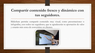 Compartir contenido fresco y dinámico con
tus seguidores.
Slideshare permite compartir contenido muy visual, como presentaciones o
infografías, con todos tus seguidores, que te agradecerán tu aportación de valor
y estarán más cerca de convertirse en clientes.
 