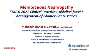 Membranous Nephropathy
KDIGO 2021 Clinical Practice Guideline for the
Management of Glomerular Diseases
Mohammed Abdel Gawad MD Neph, ESENeph
Lecturer of Nephrology, School of Medicine, NewGiza University
Nephrology Consultant, Alexandria
Founder of NephroTube.com
Co-chair of AFRAN Web/Media Committee
ISN Education SoMe Team Member
drgawad@gmail.com
@Gawad_Nephro
October, 2022
 