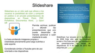 Slideshare es un sitio web que ofrece a los
usuarios la posibilidad de subir y compartir
en público o en privado presentaciones de
diapositivas en Power Point, PDF,
Portafolios, Documentos Word, y Open
Office.
Slideshare
Permite archivar, publicar
y difundir las
presentaciones que uno
puede desarrollar de
manera personal o subir
mediante la web.
Lo hace emitiendo imágenes propias o
creándolas previamente para luego subirlas a
este soporte
Considerado similar a Youtube pero de uso
orientado a las dispositivas
SlideShare fue lanzado el 4 de octubre
de 2006 Este sitio web se considera
similar a YouTube pero de uso orientado a
las presentaciones de series de
diapositivas. El 4 de mayo de 2012 fue
adquirida por LinkedIn.
 