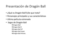 Presentación de Dragón Ball
• ¿Qué es Dragón Ball?¿De que trata?
• Personajes principales y sus características
• Ultima película estrenada
• Sagas de Dragón Ball
Dragon Ball
Dragon Ball Z
Dragon Ball GT
Dragon Ball Super
Dragon Ball Heroes
 