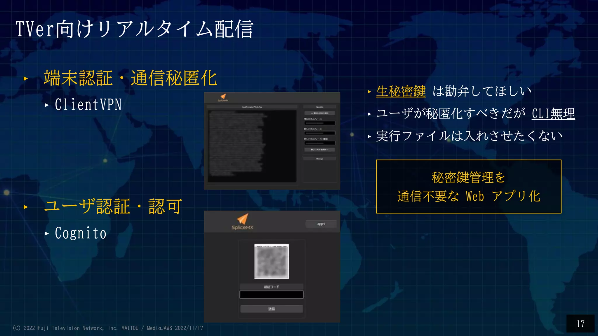 TVer向けリアルタイム配信
‣ 端末認証・通信秘匿化
‣ClientVPN
‣生秘密鍵 は勘弁してほしい
‣ユーザが秘匿化すべきだが CLI無理
‣実行ファイルは入れさせたくない
‣ ユーザ認証・認可
‣Cognito
秘密鍵管理を
通信不要な Web アプリ化
17
(C) 2022 Fuji Television Network, inc. MAITOU / MediaJAWS 2022/11/17
 