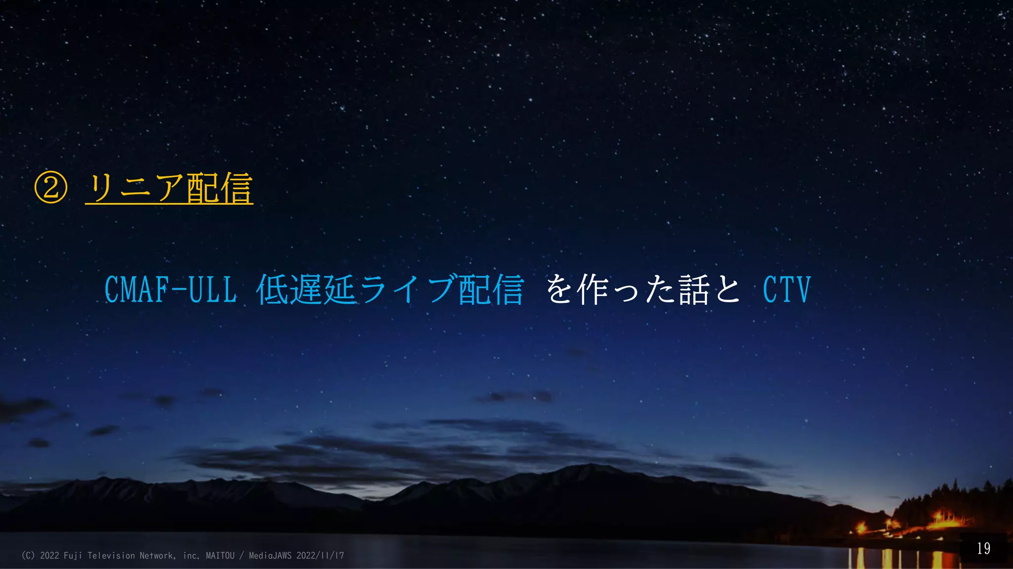 CMAF-ULL 低遅延ライブ配信 を作った話と CTV
19
② リニア配信
(C) 2022 Fuji Television Network, inc. MAITOU / MediaJAWS 2022/11/17
 