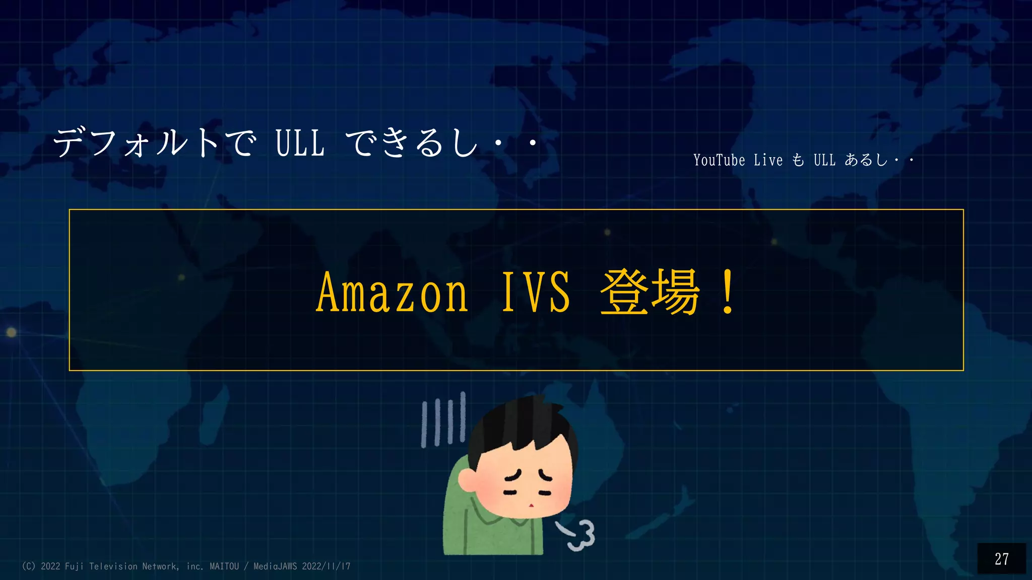 Amazon IVS 登場！
27
YouTube Live も ULL あるし・・
デフォルトで ULL できるし・・
(C) 2022 Fuji Television Network, inc. MAITOU / MediaJAWS 2022/11/17
 