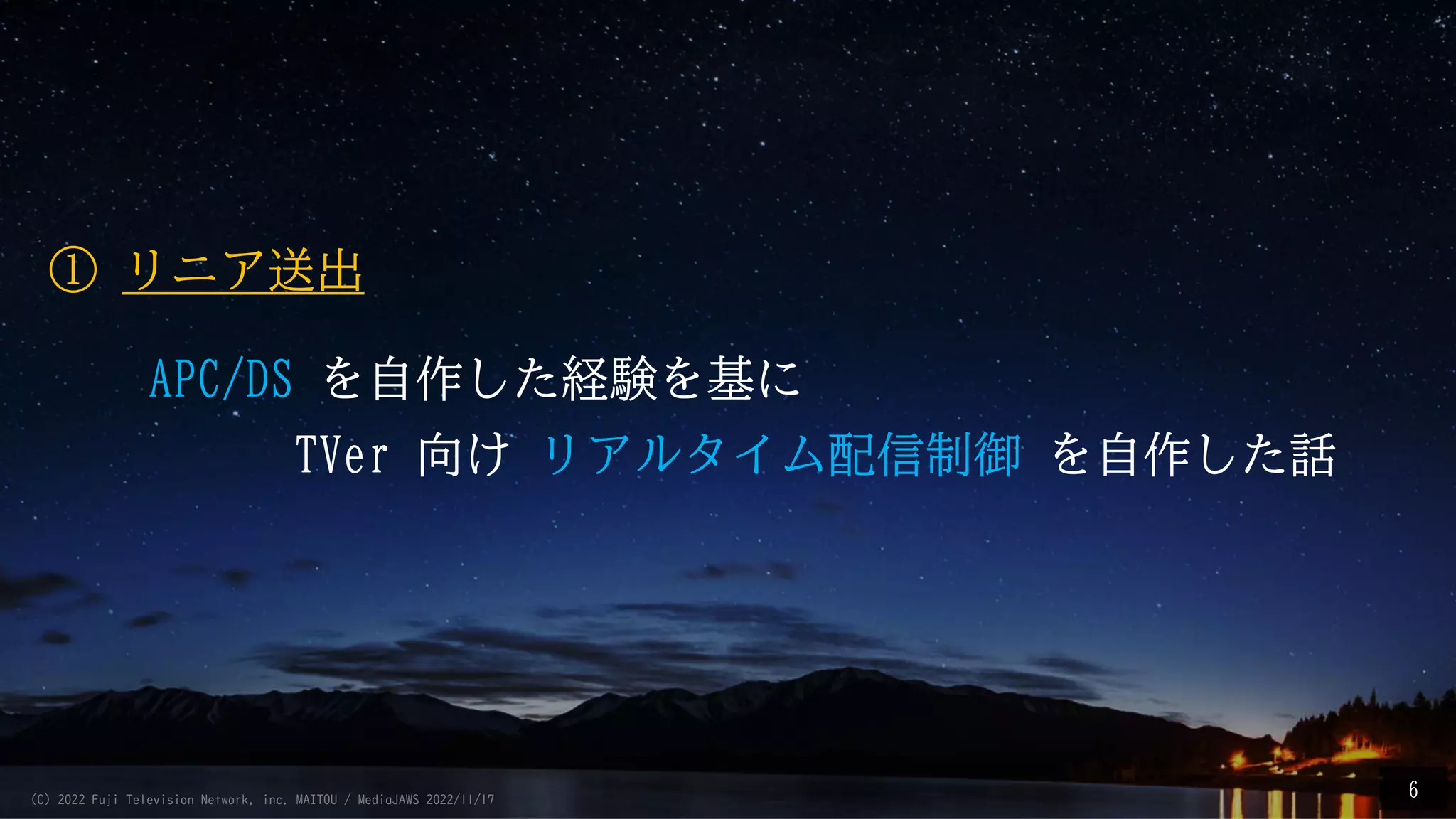 APC/DS を自作した経験を基に
TVer 向け リアルタイム配信制御 を自作した話
6
① リニア送出
(C) 2022 Fuji Television Network, inc. MAITOU / MediaJAWS 2022/11/17
 