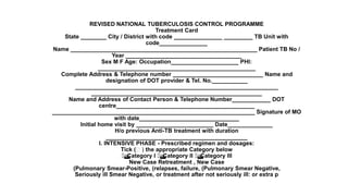 REVISED NATIONAL TUBERCULOSIS CONTROL PROGRAMME
Treatment Card
State ________ City / District with code _______________ _________ TB Unit with
code_______________
Name __________________________________________________________ Patient TB No /
Year ____________________________________
Sex M F Age: Occupation_____________________ PHI:
_________________________________________________
Complete Address & Telephone number ____________________________ Name and
designation of DOT provider & Tel. No.___________
_______________________________________________________________
_____________________________________________________
Name and Address of Contact Person & Telephone Number____________ DOT
centre___________________________________________
_______________________________________________________________ Signature of MO
with date_______________________________
Initial home visit by ________________________ Date______________
H/o previous Anti-TB treatment with duration
____________________________________________
I. INTENSIVE PHASE - Prescribed regimen and dosages:
Tick (􀀹 ) the appropriate Category below

Category I 
Category II 
Category III
New Case Retreatment , New Case
(Pulmonary Smear-Positive, (relapses, failure, (Pulmonary Smear Negative,
Seriously ill Smear Negative, or treatment after not seriously ill: or extra p
 