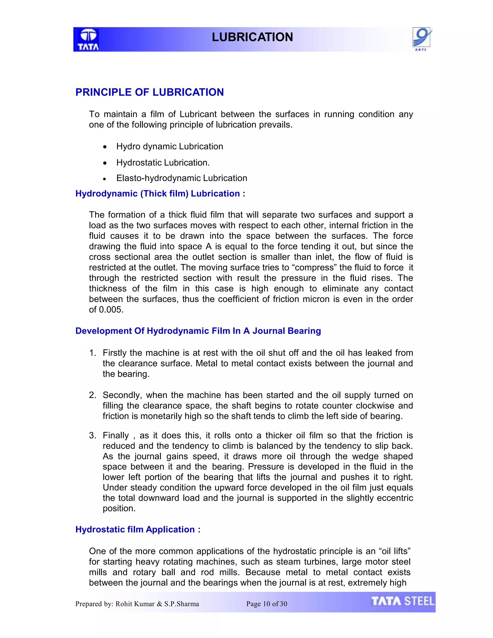 LUBRICATION
Prepared by: Rohit Kumar & S.P.Sharma Page 10 of 30
PRINCIPLE OF LUBRICATION
To maintain a film of Lubricant between the surfaces in running condition any
one of the following principle of lubrication prevails.
 Hydro dynamic Lubrication
 Hydrostatic Lubrication.
 Elasto-hydrodynamic Lubrication
Hydrodynamic (Thick film) Lubrication :
The formation of a thick fluid film that will separate two surfaces and support a
load as the two surfaces moves with respect to each other, internal friction in the
fluid causes it to be drawn into the space between the surfaces. The force
drawing the fluid into space A is equal to the force tending it out, but since the
cross sectional area the outlet section is smaller than inlet, the flow of fluid is
restricted at the outlet. The moving surface tries to “compress” the fluid to force it
through the restricted section with result the pressure in the fluid rises. The
thickness of the film in this case is high enough to eliminate any contact
between the surfaces, thus the coefficient of friction micron is even in the order
of 0.005.
Development Of Hydrodynamic Film In A Journal Bearing
1. Firstly the machine is at rest with the oil shut off and the oil has leaked from
the clearance surface. Metal to metal contact exists between the journal and
the bearing.
2. Secondly, when the machine has been started and the oil supply turned on
filling the clearance space, the shaft begins to rotate counter clockwise and
friction is monetarily high so the shaft tends to climb the left side of bearing.
3. Finally , as it does this, it rolls onto a thicker oil film so that the friction is
reduced and the tendency to climb is balanced by the tendency to slip back.
As the journal gains speed, it draws more oil through the wedge shaped
space between it and the bearing. Pressure is developed in the fluid in the
lower left portion of the bearing that lifts the journal and pushes it to right.
Under steady condition the upward force developed in the oil film just equals
the total downward load and the journal is supported in the slightly eccentric
position.
Hydrostatic film Application :
One of the more common applications of the hydrostatic principle is an “oil lifts”
for starting heavy rotating machines, such as steam turbines, large motor steel
mills and rotary ball and rod mills. Because metal to metal contact exists
between the journal and the bearings when the journal is at rest, extremely high
 