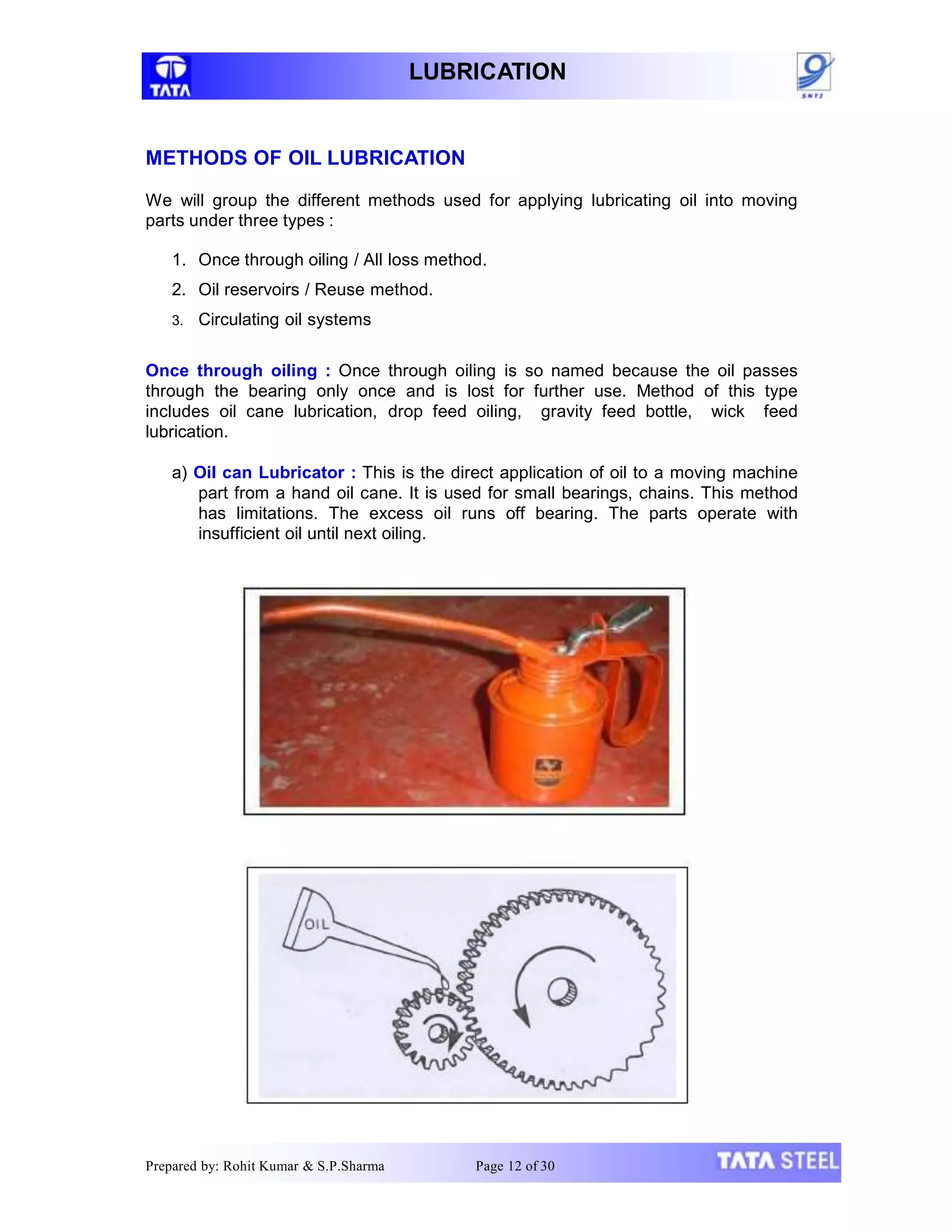LUBRICATION
METHODS OF OIL LUBRICATION
We will group the different methods used for applying lubricating oil into moving
parts under three types :
1. Once through oiling / All loss method.
2. Oil reservoirs / Reuse method.
3. Circulating oil systems
Once through oiling : Once through oiling is so named because the oil passes
through the bearing only once and is lost for further use. Method of this type
includes oil cane lubrication, drop feed oiling, gravity feed bottle, wick feed
lubrication.
a) Oil can Lubricator : This is the direct application of oil to a moving machine
part from a hand oil cane. It is used for small bearings, chains. This method
has limitations. The excess oil runs off bearing. The parts operate with
insufficient oil until next oiling.
Prepared by: Rohit Kumar & S.P.Sharma Page 12 of 30
 