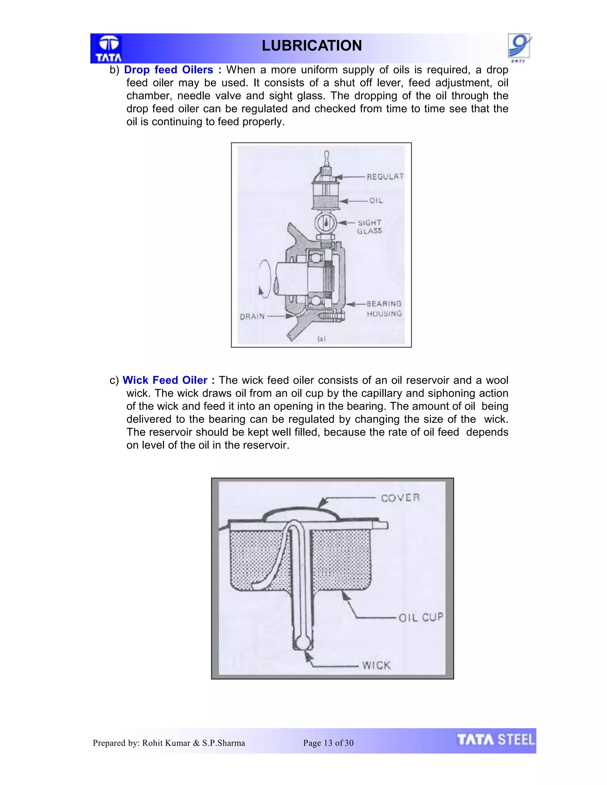 LUBRICATION
b) Drop feed Oilers : When a more uniform supply of oils is required, a drop
feed oiler may be used. It consists of a shut off lever, feed adjustment, oil
chamber, needle valve and sight glass. The dropping of the oil through the
drop feed oiler can be regulated and checked from time to time see that the
oil is continuing to feed properly.
c) Wick Feed Oiler : The wick feed oiler consists of an oil reservoir and a wool
wick. The wick draws oil from an oil cup by the capillary and siphoning action
of the wick and feed it into an opening in the bearing. The amount of oil being
delivered to the bearing can be regulated by changing the size of the wick.
The reservoir should be kept well filled, because the rate of oil feed depends
on level of the oil in the reservoir.
Prepared by: Rohit Kumar & S.P.Sharma Page 13 of 30
 