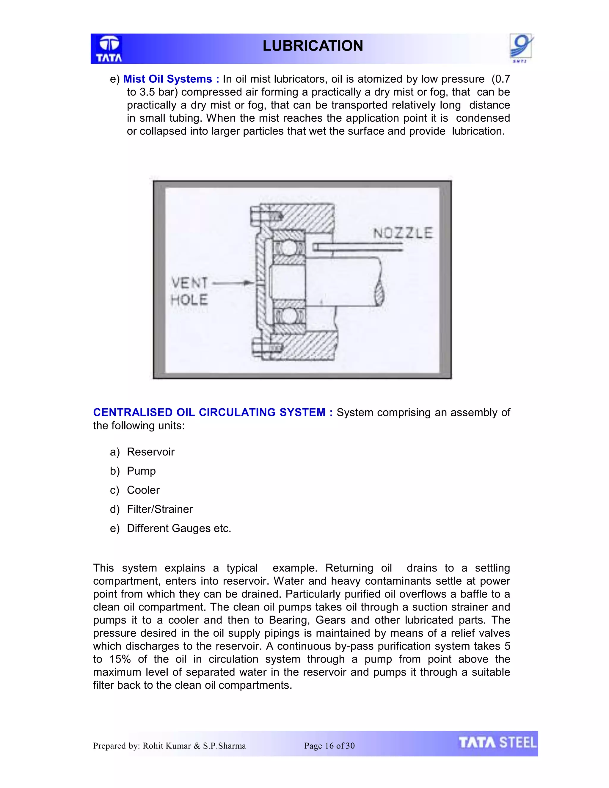 LUBRICATION
e) Mist Oil Systems : In oil mist lubricators, oil is atomized by low pressure (0.7
to 3.5 bar) compressed air forming a practically a dry mist or fog, that can be
practically a dry mist or fog, that can be transported relatively long distance
in small tubing. When the mist reaches the application point it is condensed
or collapsed into larger particles that wet the surface and provide lubrication.
CENTRALISED OIL CIRCULATING SYSTEM : System comprising an assembly of
the following units:
a) Reservoir
b) Pump
c) Cooler
d) Filter/Strainer
e) Different Gauges etc.
This system explains a typical example. Returning oil drains to a settling
compartment, enters into reservoir. Water and heavy contaminants settle at power
point from which they can be drained. Particularly purified oil overflows a baffle to a
clean oil compartment. The clean oil pumps takes oil through a suction strainer and
pumps it to a cooler and then to Bearing, Gears and other lubricated parts. The
pressure desired in the oil supply pipings is maintained by means of a relief valves
which discharges to the reservoir. A continuous by-pass purification system takes 5
to 15% of the oil in circulation system through a pump from point above the
maximum level of separated water in the reservoir and pumps it through a suitable
filter back to the clean oil compartments.
Prepared by: Rohit Kumar & S.P.Sharma Page 16 of 30
 
