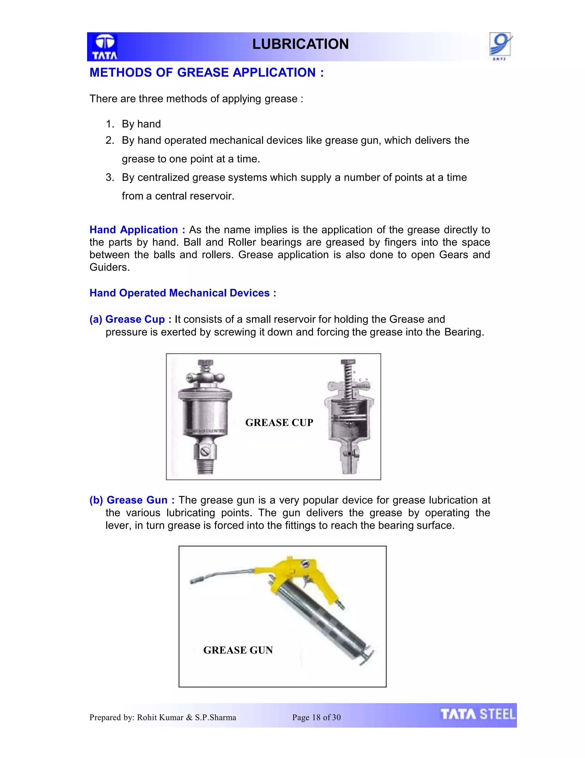 LUBRICATION
METHODS OF GREASE APPLICATION :
There are three methods of applying grease :
1. By hand
2. By hand operated mechanical devices like grease gun, which delivers the
grease to one point at a time.
3. By centralized grease systems which supply a number of points at a time
from a central reservoir.
Hand Application : As the name implies is the application of the grease directly to
the parts by hand. Ball and Roller bearings are greased by fingers into the space
between the balls and rollers. Grease application is also done to open Gears and
Guiders.
Hand Operated Mechanical Devices :
(a) Grease Cup : It consists of a small reservoir for holding the Grease and
pressure is exerted by screwing it down and forcing the grease into the Bearing.
(b) Grease Gun : The grease gun is a very popular device for grease lubrication at
the various lubricating points. The gun delivers the grease by operating the
lever, in turn grease is forced into the fittings to reach the bearing surface.
GREASE CUP
Prepared by: Rohit Kumar & S.P.Sharma Page 18 of 30
GREASE GUN
 