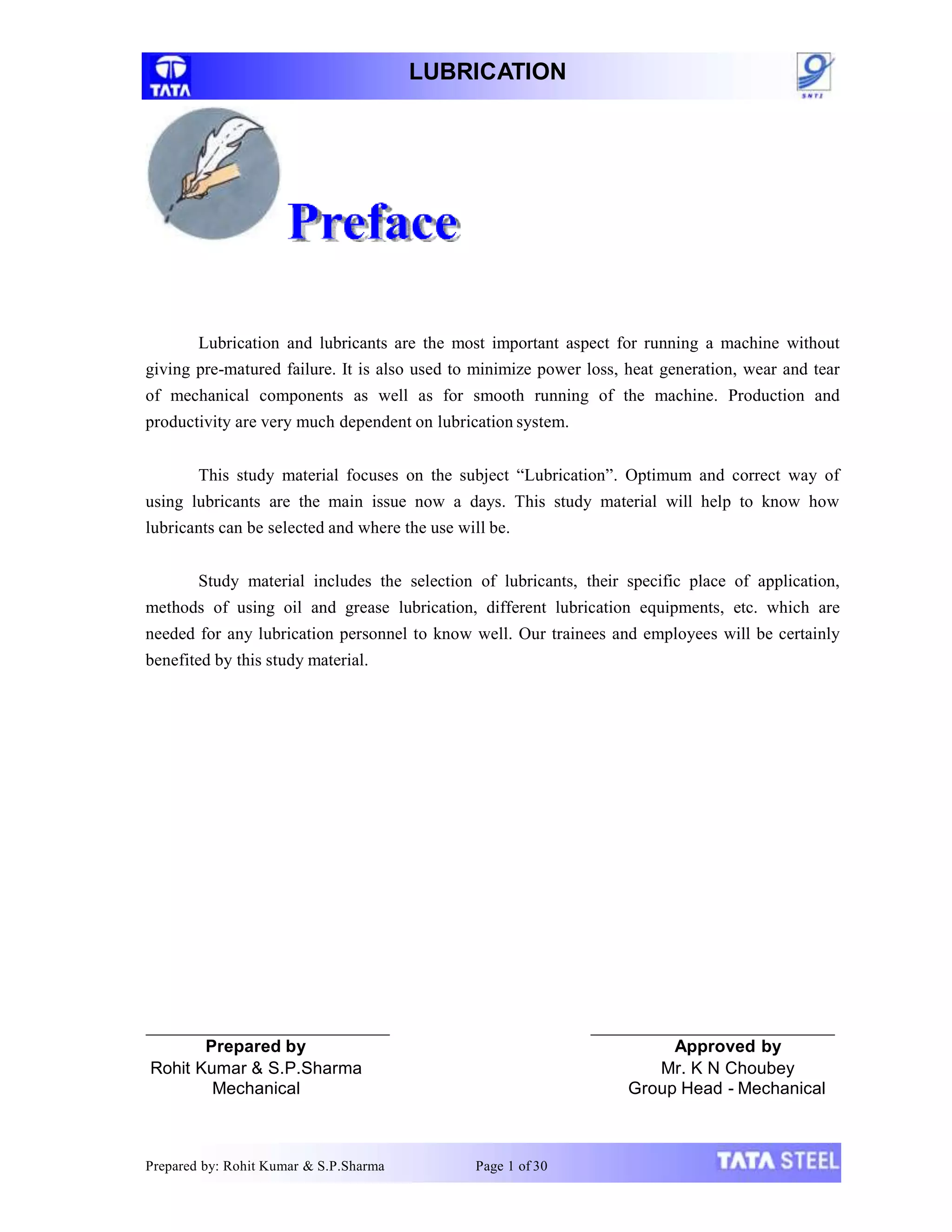 LUBRICATION
Lubrication and lubricants are the most important aspect for running a machine without
giving pre-matured failure. It is also used to minimize power loss, heat generation, wear and tear
of mechanical components as well as for smooth running of the machine. Production and
productivity are very much dependent on lubrication system.
This study material focuses on the subject “Lubrication”. Optimum and correct way of
using lubricants are the main issue now a days. This study material will help to know how
lubricants can be selected and where the use will be.
Study material includes the selection of lubricants, their specific place of application,
methods of using oil and grease lubrication, different lubrication equipments, etc. which are
needed for any lubrication personnel to know well. Our trainees and employees will be certainly
benefited by this study material.
Prepared by
Rohit Kumar & S.P.Sharma
Mechanical
Prepared by: Rohit Kumar & S.P.Sharma Page 1 of 30
Approved by
Mr. K N Choubey
Group Head - Mechanical
 