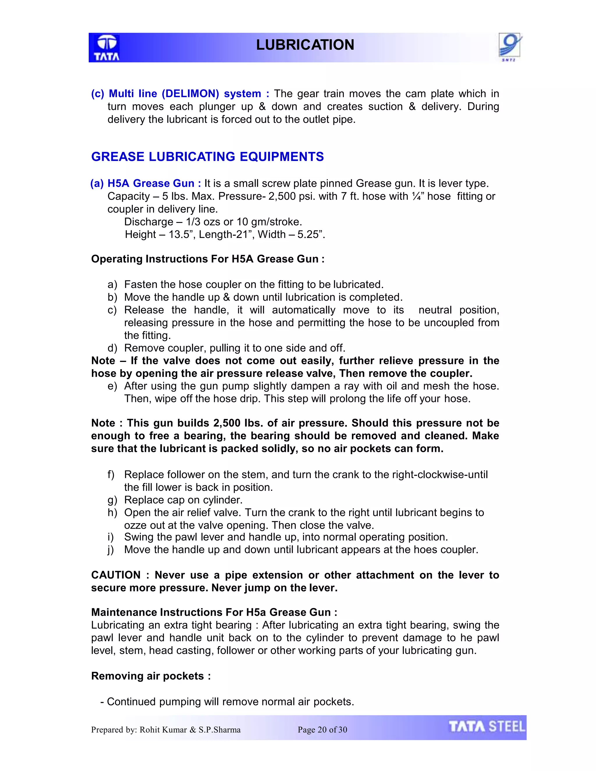 LUBRICATION
Prepared by: Rohit Kumar & S.P.Sharma Page 20 of 30
(c) Multi line (DELIMON) system : The gear train moves the cam plate which in
turn moves each plunger up & down and creates suction & delivery. During
delivery the lubricant is forced out to the outlet pipe.
GREASE LUBRICATING EQUIPMENTS
(a) H5A Grease Gun : It is a small screw plate pinned Grease gun. It is lever type.
Capacity – 5 lbs. Max. Pressure- 2,500 psi. with 7 ft. hose with ¼” hose fitting or
coupler in delivery line.
Discharge – 1/3 ozs or 10 gm/stroke.
Height – 13.5”, Length-21”, Width – 5.25”.
Operating Instructions For H5A Grease Gun :
a) Fasten the hose coupler on the fitting to be lubricated.
b) Move the handle up & down until lubrication is completed.
c) Release the handle, it will automatically move to its neutral position,
releasing pressure in the hose and permitting the hose to be uncoupled from
the fitting.
d) Remove coupler, pulling it to one side and off.
Note – If the valve does not come out easily, further relieve pressure in the
hose by opening the air pressure release valve, Then remove the coupler.
e) After using the gun pump slightly dampen a ray with oil and mesh the hose.
Then, wipe off the hose drip. This step will prolong the life off your hose.
Note : This gun builds 2,500 lbs. of air pressure. Should this pressure not be
enough to free a bearing, the bearing should be removed and cleaned. Make
sure that the lubricant is packed solidly, so no air pockets can form.
f) Replace follower on the stem, and turn the crank to the right-clockwise-until
the fill lower is back in position.
g) Replace cap on cylinder.
h) Open the air relief valve. Turn the crank to the right until lubricant begins to
ozze out at the valve opening. Then close the valve.
i) Swing the pawl lever and handle up, into normal operating position.
j) Move the handle up and down until lubricant appears at the hoes coupler.
CAUTION : Never use a pipe extension or other attachment on the lever to
secure more pressure. Never jump on the lever.
Maintenance Instructions For H5a Grease Gun :
Lubricating an extra tight bearing : After lubricating an extra tight bearing, swing the
pawl lever and handle unit back on to the cylinder to prevent damage to he pawl
level, stem, head casting, follower or other working parts of your lubricating gun.
Removing air pockets :
- Continued pumping will remove normal air pockets.
 