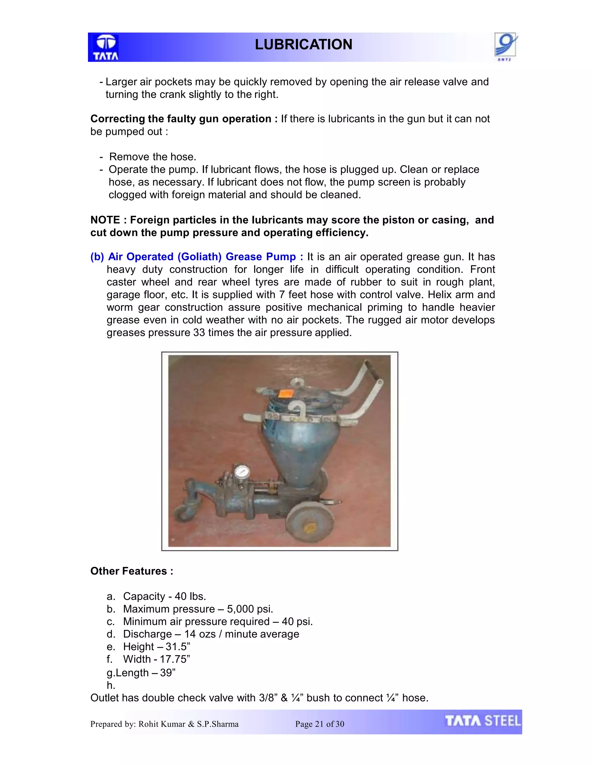 LUBRICATION
- Larger air pockets may be quickly removed by opening the air release valve and
turning the crank slightly to the right.
Correcting the faulty gun operation : If there is lubricants in the gun but it can not
be pumped out :
- Remove the hose.
- Operate the pump. If lubricant flows, the hose is plugged up. Clean or replace
hose, as necessary. If lubricant does not flow, the pump screen is probably
clogged with foreign material and should be cleaned.
NOTE : Foreign particles in the lubricants may score the piston or casing, and
cut down the pump pressure and operating efficiency.
(b) Air Operated (Goliath) Grease Pump : It is an air operated grease gun. It has
heavy duty construction for longer life in difficult operating condition. Front
caster wheel and rear wheel tyres are made of rubber to suit in rough plant,
garage floor, etc. It is supplied with 7 feet hose with control valve. Helix arm and
worm gear construction assure positive mechanical priming to handle heavier
grease even in cold weather with no air pockets. The rugged air motor develops
greases pressure 33 times the air pressure applied.
Other Features :
a. Capacity - 40 lbs.
b. Maximum pressure – 5,000 psi.
c. Minimum air pressure required – 40 psi.
d. Discharge – 14 ozs / minute average
e. Height – 31.5”
f. Width - 17.75”
g.Length – 39”
h.
Outlet has double check valve with 3/8” & ¼” bush to connect ¼” hose.
Prepared by: Rohit Kumar & S.P.Sharma Page 21 of 30
 