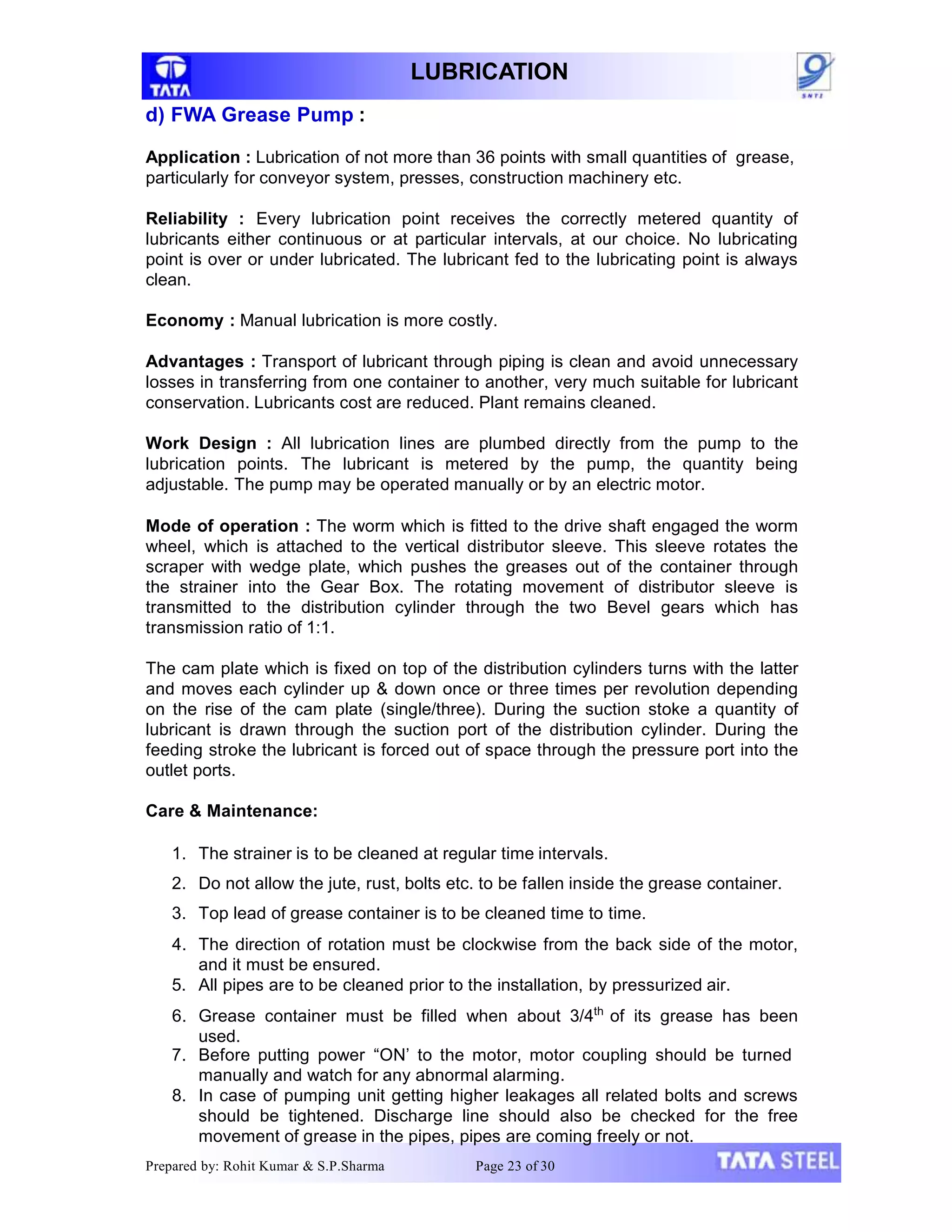 LUBRICATION
d) FWA Grease Pump :
Application : Lubrication of not more than 36 points with small quantities of grease,
particularly for conveyor system, presses, construction machinery etc.
Reliability : Every lubrication point receives the correctly metered quantity of
lubricants either continuous or at particular intervals, at our choice. No lubricating
point is over or under lubricated. The lubricant fed to the lubricating point is always
clean.
Economy : Manual lubrication is more costly.
Advantages : Transport of lubricant through piping is clean and avoid unnecessary
losses in transferring from one container to another, very much suitable for lubricant
conservation. Lubricants cost are reduced. Plant remains cleaned.
Work Design : All lubrication lines are plumbed directly from the pump to the
lubrication points. The lubricant is metered by the pump, the quantity being
adjustable. The pump may be operated manually or by an electric motor.
Mode of operation : The worm which is fitted to the drive shaft engaged the worm
wheel, which is attached to the vertical distributor sleeve. This sleeve rotates the
scraper with wedge plate, which pushes the greases out of the container through
the strainer into the Gear Box. The rotating movement of distributor sleeve is
transmitted to the distribution cylinder through the two Bevel gears which has
transmission ratio of 1:1.
The cam plate which is fixed on top of the distribution cylinders turns with the latter
and moves each cylinder up & down once or three times per revolution depending
on the rise of the cam plate (single/three). During the suction stoke a quantity of
lubricant is drawn through the suction port of the distribution cylinder. During the
feeding stroke the lubricant is forced out of space through the pressure port into the
outlet ports.
Care & Maintenance:
1. The strainer is to be cleaned at regular time intervals.
2. Do not allow the jute, rust, bolts etc. to be fallen inside the grease container.
3. Top lead of grease container is to be cleaned time to time.
4. The direction of rotation must be clockwise from the back side of the motor,
and it must be ensured.
5. All pipes are to be cleaned prior to the installation, by pressurized air.
6. Grease container must be filled when about 3/4th
of its grease has been
used.
7. Before putting power “ON’ to the motor, motor coupling should be turned
manually and watch for any abnormal alarming.
8. In case of pumping unit getting higher leakages all related bolts and screws
should be tightened. Discharge line should also be checked for the free
movement of grease in the pipes, pipes are coming freely or not.
Prepared by: Rohit Kumar & S.P.Sharma Page 23 of 30
 