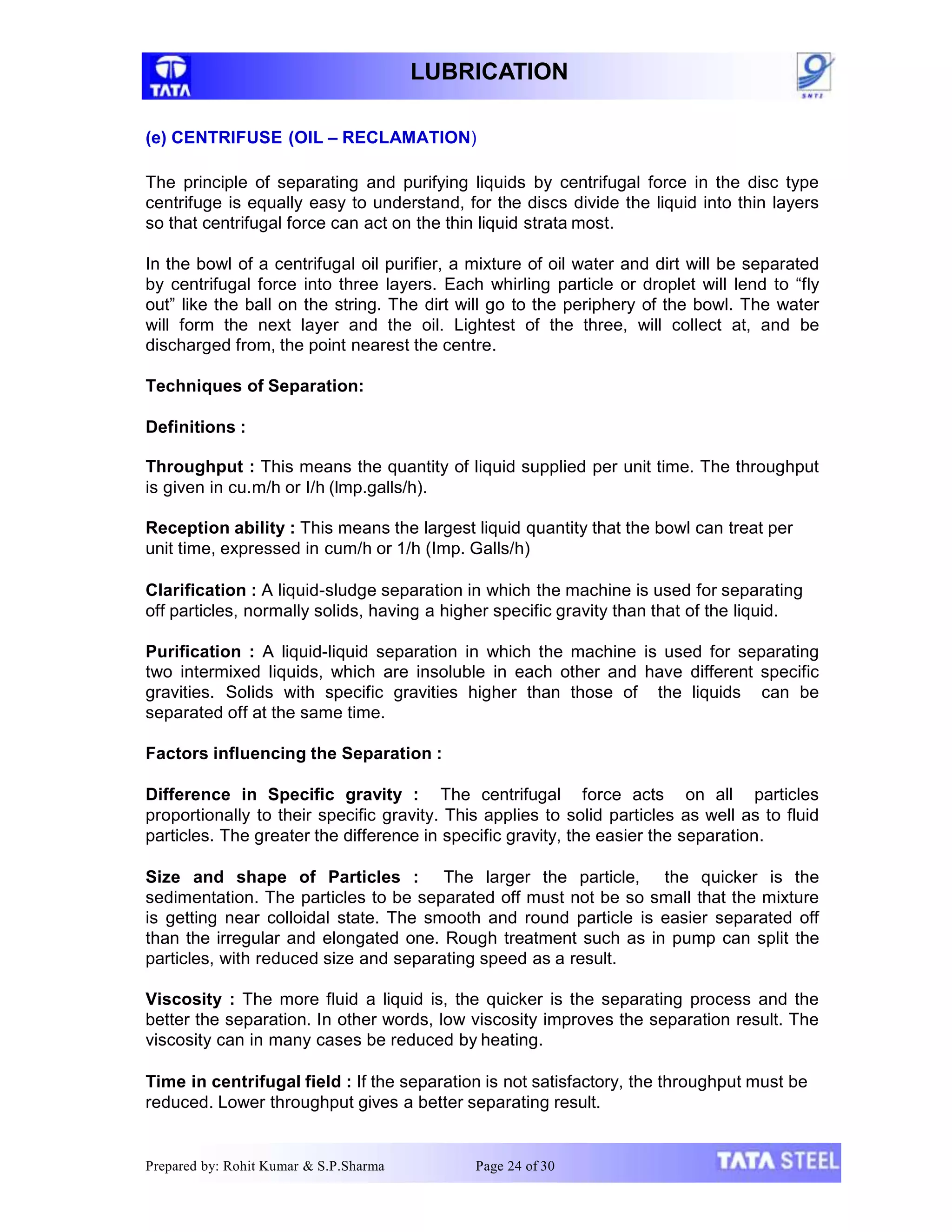 LUBRICATION
(e) CENTRIFUSE (OIL – RECLAMATION)
The principle of separating and purifying liquids by centrifugal force in the disc type
centrifuge is equally easy to understand, for the discs divide the liquid into thin layers
so that centrifugal force can act on the thin liquid strata most.
In the bowl of a centrifugal oil purifier, a mixture of oil water and dirt will be separated
by centrifugal force into three layers. Each whirling particle or droplet will lend to “fly
out” like the ball on the string. The dirt will go to the periphery of the bowl. The water
will form the next layer and the oil. Lightest of the three, will collect at, and be
discharged from, the point nearest the centre.
Techniques of Separation:
Definitions :
Throughput : This means the quantity of liquid supplied per unit time. The throughput
is given in cu.m/h or I/h (lmp.galls/h).
Reception ability : This means the largest liquid quantity that the bowl can treat per
unit time, expressed in cum/h or 1/h (Imp. Galls/h)
Clarification : A liquid-sludge separation in which the machine is used for separating
off particles, normally solids, having a higher specific gravity than that of the liquid.
Purification : A liquid-liquid separation in which the machine is used for separating
two intermixed liquids, which are insoluble in each other and have different specific
gravities. Solids with specific gravities higher than those of the liquids can be
separated off at the same time.
Factors influencing the Separation :
Difference in Specific gravity : The centrifugal force acts on all particles
proportionally to their specific gravity. This applies to solid particles as well as to fluid
particles. The greater the difference in specific gravity, the easier the separation.
Size and shape of Particles : The larger the particle, the quicker is the
sedimentation. The particles to be separated off must not be so small that the mixture
is getting near colloidal state. The smooth and round particle is easier separated off
than the irregular and elongated one. Rough treatment such as in pump can split the
particles, with reduced size and separating speed as a result.
Viscosity : The more fluid a liquid is, the quicker is the separating process and the
better the separation. In other words, low viscosity improves the separation result. The
viscosity can in many cases be reduced by heating.
Time in centrifugal field : If the separation is not satisfactory, the throughput must be
reduced. Lower throughput gives a better separating result.
Prepared by: Rohit Kumar & S.P.Sharma Page 24 of 30
 