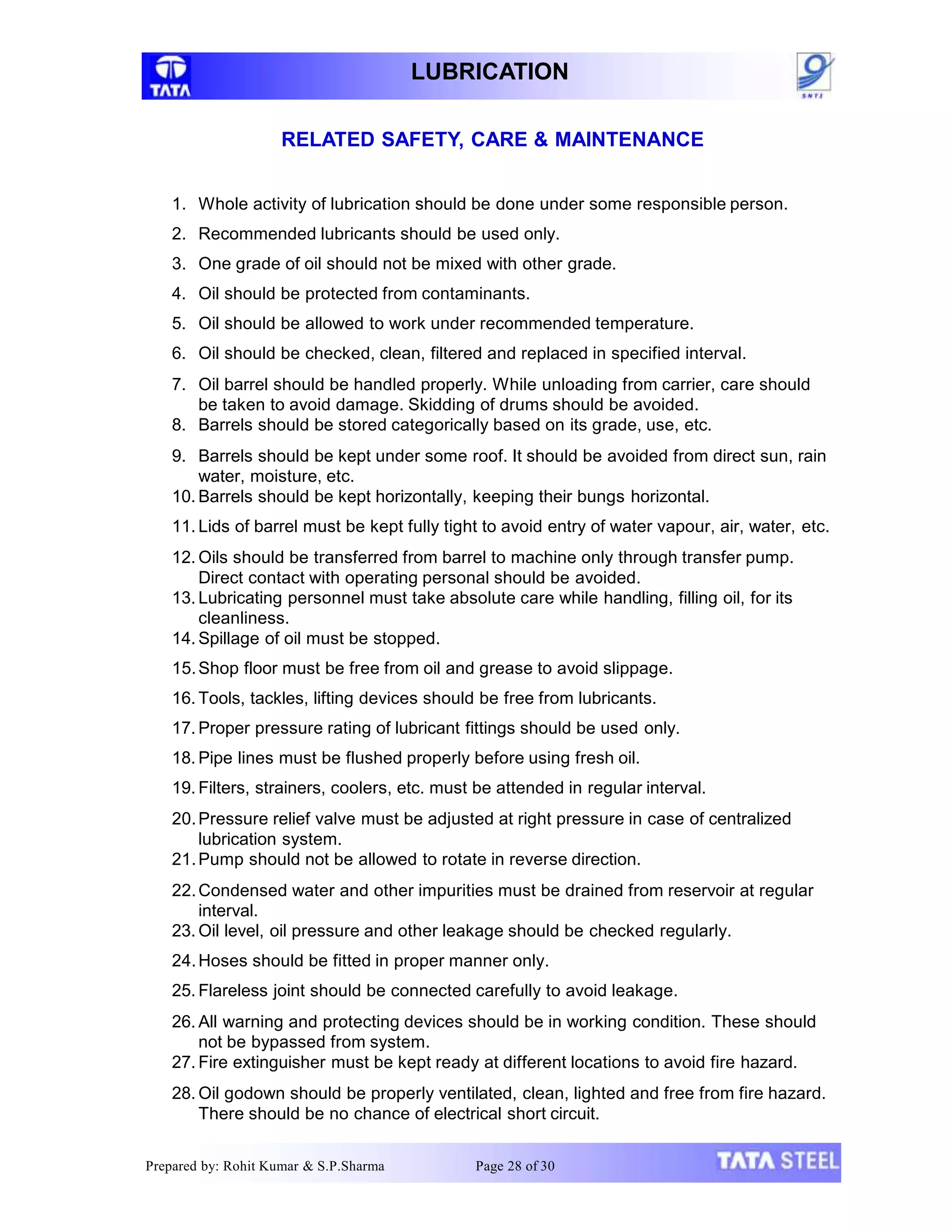 LUBRICATION
RELATED SAFETY, CARE & MAINTENANCE
1. Whole activity of lubrication should be done under some responsible person.
2. Recommended lubricants should be used only.
3. One grade of oil should not be mixed with other grade.
4. Oil should be protected from contaminants.
5. Oil should be allowed to work under recommended temperature.
6. Oil should be checked, clean, filtered and replaced in specified interval.
7. Oil barrel should be handled properly. While unloading from carrier, care should
be taken to avoid damage. Skidding of drums should be avoided.
8. Barrels should be stored categorically based on its grade, use, etc.
9. Barrels should be kept under some roof. It should be avoided from direct sun, rain
water, moisture, etc.
10. Barrels should be kept horizontally, keeping their bungs horizontal.
11. Lids of barrel must be kept fully tight to avoid entry of water vapour, air, water, etc.
12. Oils should be transferred from barrel to machine only through transfer pump.
Direct contact with operating personal should be avoided.
13. Lubricating personnel must take absolute care while handling, filling oil, for its
cleanliness.
14. Spillage of oil must be stopped.
15.Shop floor must be free from oil and grease to avoid slippage.
16. Tools, tackles, lifting devices should be free from lubricants.
17. Proper pressure rating of lubricant fittings should be used only.
18. Pipe lines must be flushed properly before using fresh oil.
19. Filters, strainers, coolers, etc. must be attended in regular interval.
20.Pressure relief valve must be adjusted at right pressure in case of centralized
lubrication system.
21.Pump should not be allowed to rotate in reverse direction.
22.Condensed water and other impurities must be drained from reservoir at regular
interval.
23. Oil level, oil pressure and other leakage should be checked regularly.
24.Hoses should be fitted in proper manner only.
25. Flareless joint should be connected carefully to avoid leakage.
26. All warning and protecting devices should be in working condition. These should
not be bypassed from system.
27. Fire extinguisher must be kept ready at different locations to avoid fire hazard.
28. Oil godown should be properly ventilated, clean, lighted and free from fire hazard.
There should be no chance of electrical short circuit.
Prepared by: Rohit Kumar & S.P.Sharma Page 28 of 30
 