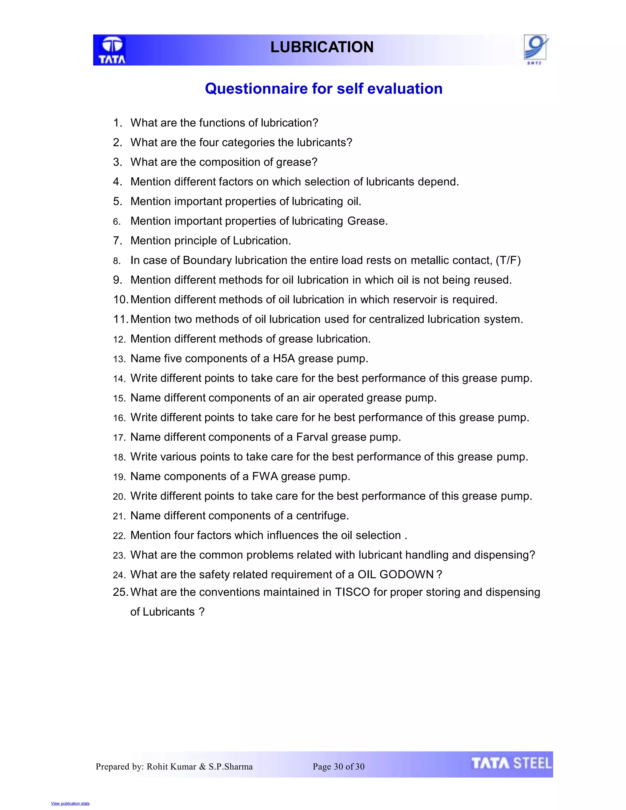 Prepared by: Rohit Kumar & S.P.Sharma Page 30 of 30
LUBRICATION
Questionnaire for self evaluation
1. What are the functions of lubrication?
2. What are the four categories the lubricants?
3. What are the composition of grease?
4. Mention different factors on which selection of lubricants depend.
5. Mention important properties of lubricating oil.
6. Mention important properties of lubricating Grease.
7. Mention principle of Lubrication.
8. In case of Boundary lubrication the entire load rests on metallic contact, (T/F)
9. Mention different methods for oil lubrication in which oil is not being reused.
10.Mention different methods of oil lubrication in which reservoir is required.
11.Mention two methods of oil lubrication used for centralized lubrication system.
12. Mention different methods of grease lubrication.
13. Name five components of a H5A grease pump.
14. Write different points to take care for the best performance of this grease pump.
15. Name different components of an air operated grease pump.
16. Write different points to take care for he best performance of this grease pump.
17. Name different components of a Farval grease pump.
18. Write various points to take care for the best performance of this grease pump.
19. Name components of a FWA grease pump.
20. Write different points to take care for the best performance of this grease pump.
21. Name different components of a centrifuge.
22. Mention four factors which influences the oil selection .
23. What are the common problems related with lubricant handling and dispensing?
24. What are the safety related requirement of a OIL GODOWN ?
25.What are the conventions maintained in TISCO for proper storing and dispensing
of Lubricants ?
View publication stats
 