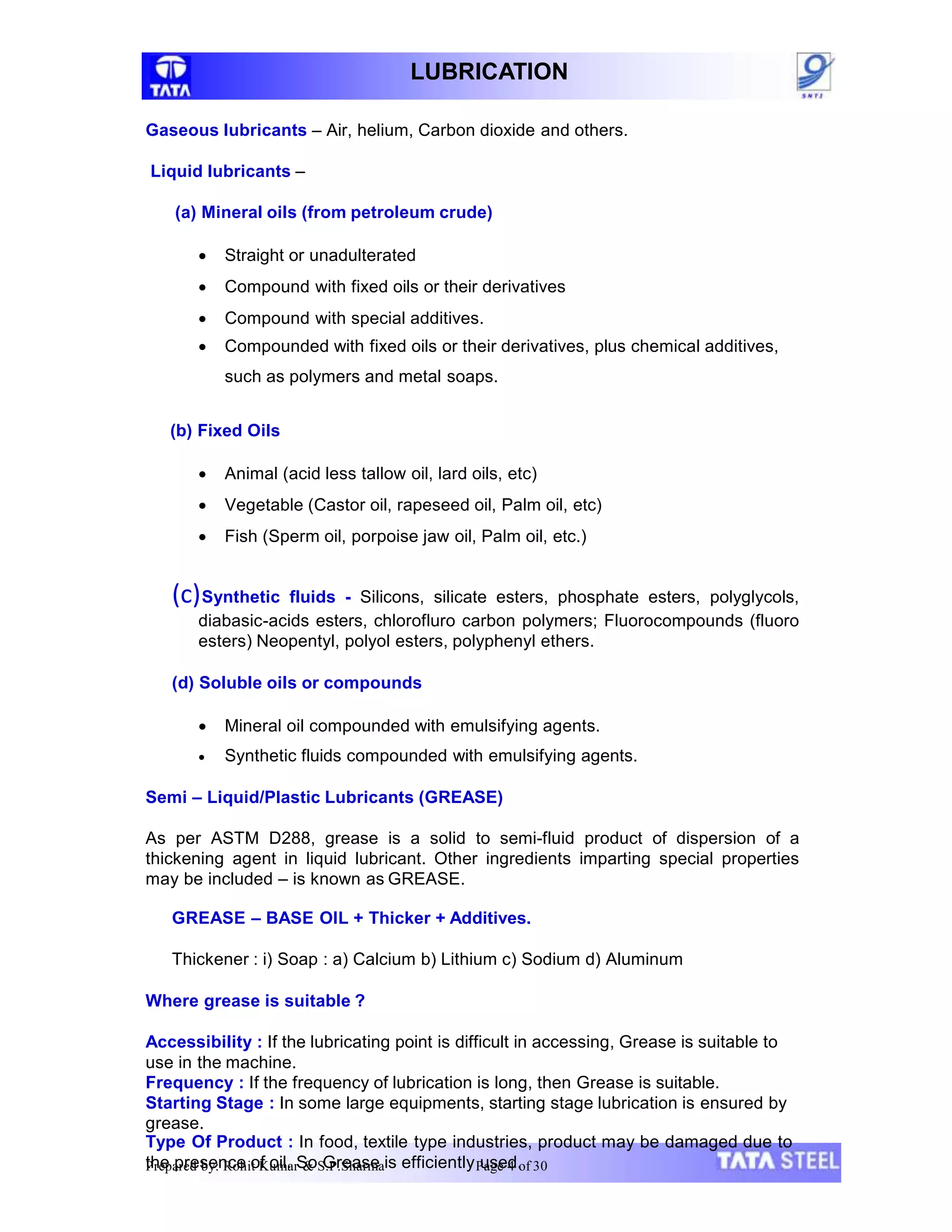 LUBRICATION
Gaseous lubricants – Air, helium, Carbon dioxide and others.
Liquid lubricants –
(a) Mineral oils (from petroleum crude)
 Straight or unadulterated
 Compound with fixed oils or their derivatives
 Compound with special additives.
 Compounded with fixed oils or their derivatives, plus chemical additives,
such as polymers and metal soaps.
(b) Fixed Oils
 Animal (acid less tallow oil, lard oils, etc)
 Vegetable (Castor oil, rapeseed oil, Palm oil, etc)
 Fish (Sperm oil, porpoise jaw oil, Palm oil, etc.)
(c)Synthetic fluids - Silicons, silicate esters, phosphate esters, polyglycols,
diabasic-acids esters, chlorofluro carbon polymers; Fluorocompounds (fluoro
esters) Neopentyl, polyol esters, polyphenyl ethers.
(d) Soluble oils or compounds
 Mineral oil compounded with emulsifying agents.
 Synthetic fluids compounded with emulsifying agents.
Semi – Liquid/Plastic Lubricants (GREASE)
As per ASTM D288, grease is a solid to semi-fluid product of dispersion of a
thickening agent in liquid lubricant. Other ingredients imparting special properties
may be included – is known as GREASE.
GREASE – BASE OIL + Thicker + Additives.
Thickener : i) Soap : a) Calcium b) Lithium c) Sodium d) Aluminum
Where grease is suitable ?
Accessibility : If the lubricating point is difficult in accessing, Grease is suitable to
use in the machine.
Frequency : If the frequency of lubrication is long, then Grease is suitable.
Starting Stage : In some large equipments, starting stage lubrication is ensured by
grease.
Type Of Product : In food, textile type industries, product may be damaged due to
the presence of oil. So Grease is efficiently used.
Prepared by: Rohit Kumar & S.P.Sharma Page 4 of 30
 