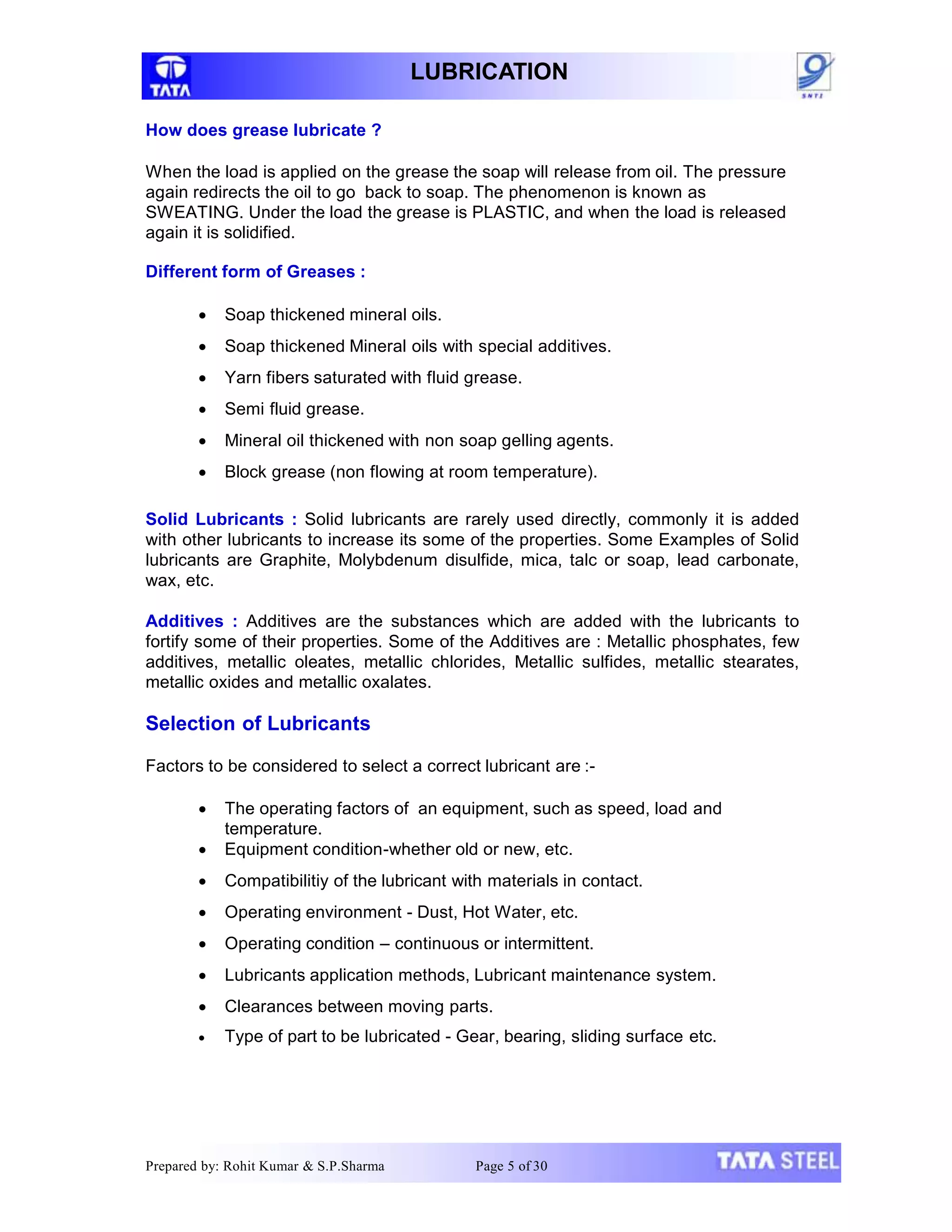 LUBRICATION
How does grease lubricate ?
When the load is applied on the grease the soap will release from oil. The pressure
again redirects the oil to go back to soap. The phenomenon is known as
SWEATING. Under the load the grease is PLASTIC, and when the load is released
again it is solidified.
Different form of Greases :
 Soap thickened mineral oils.
 Soap thickened Mineral oils with special additives.
 Yarn fibers saturated with fluid grease.
 Semi fluid grease.
 Mineral oil thickened with non soap gelling agents.
 Block grease (non flowing at room temperature).
Solid Lubricants : Solid lubricants are rarely used directly, commonly it is added
with other lubricants to increase its some of the properties. Some Examples of Solid
lubricants are Graphite, Molybdenum disulfide, mica, talc or soap, lead carbonate,
wax, etc.
Additives : Additives are the substances which are added with the lubricants to
fortify some of their properties. Some of the Additives are : Metallic phosphates, few
additives, metallic oleates, metallic chlorides, Metallic sulfides, metallic stearates,
metallic oxides and metallic oxalates.
Selection of Lubricants
Factors to be considered to select a correct lubricant are :-
 The operating factors of an equipment, such as speed, load and
temperature.
 Equipment condition-whether old or new, etc.
 Compatibilitiy of the lubricant with materials in contact.
 Operating environment - Dust, Hot Water, etc.
 Operating condition – continuous or intermittent.
 Lubricants application methods, Lubricant maintenance system.
 Clearances between moving parts.
 Type of part to be lubricated - Gear, bearing, sliding surface etc.
Prepared by: Rohit Kumar & S.P.Sharma Page 5 of 30
 