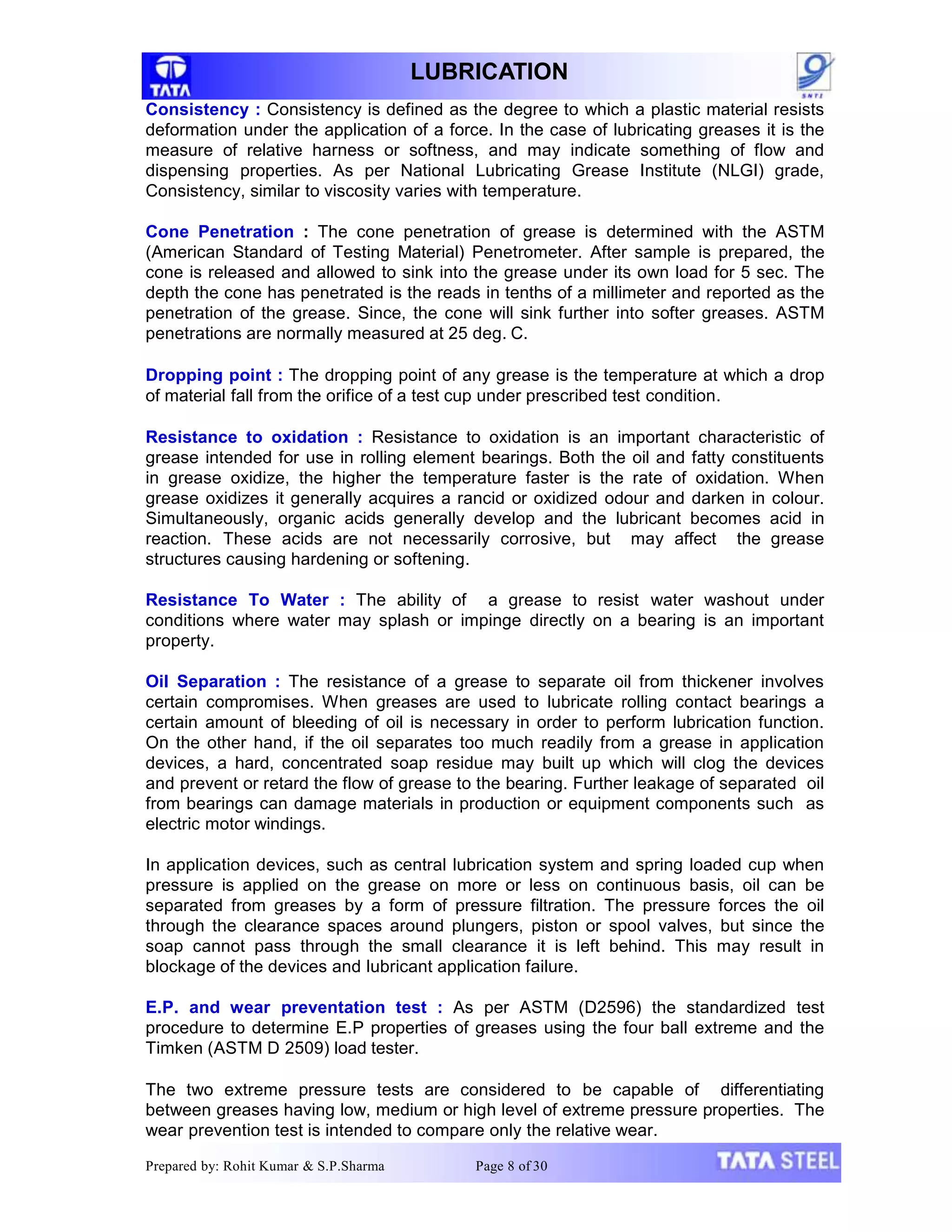 LUBRICATION
Consistency : Consistency is defined as the degree to which a plastic material resists
deformation under the application of a force. In the case of lubricating greases it is the
measure of relative harness or softness, and may indicate something of flow and
dispensing properties. As per National Lubricating Grease Institute (NLGI) grade,
Consistency, similar to viscosity varies with temperature.
Cone Penetration : The cone penetration of grease is determined with the ASTM
(American Standard of Testing Material) Penetrometer. After sample is prepared, the
cone is released and allowed to sink into the grease under its own load for 5 sec. The
depth the cone has penetrated is the reads in tenths of a millimeter and reported as the
penetration of the grease. Since, the cone will sink further into softer greases. ASTM
penetrations are normally measured at 25 deg. C.
Dropping point : The dropping point of any grease is the temperature at which a drop
of material fall from the orifice of a test cup under prescribed test condition.
Resistance to oxidation : Resistance to oxidation is an important characteristic of
grease intended for use in rolling element bearings. Both the oil and fatty constituents
in grease oxidize, the higher the temperature faster is the rate of oxidation. When
grease oxidizes it generally acquires a rancid or oxidized odour and darken in colour.
Simultaneously, organic acids generally develop and the lubricant becomes acid in
reaction. These acids are not necessarily corrosive, but may affect the grease
structures causing hardening or softening.
Resistance To Water : The ability of a grease to resist water washout under
conditions where water may splash or impinge directly on a bearing is an important
property.
Oil Separation : The resistance of a grease to separate oil from thickener involves
certain compromises. When greases are used to lubricate rolling contact bearings a
certain amount of bleeding of oil is necessary in order to perform lubrication function.
On the other hand, if the oil separates too much readily from a grease in application
devices, a hard, concentrated soap residue may built up which will clog the devices
and prevent or retard the flow of grease to the bearing. Further leakage of separated oil
from bearings can damage materials in production or equipment components such as
electric motor windings.
In application devices, such as central lubrication system and spring loaded cup when
pressure is applied on the grease on more or less on continuous basis, oil can be
separated from greases by a form of pressure filtration. The pressure forces the oil
through the clearance spaces around plungers, piston or spool valves, but since the
soap cannot pass through the small clearance it is left behind. This may result in
blockage of the devices and lubricant application failure.
E.P. and wear preventation test : As per ASTM (D2596) the standardized test
procedure to determine E.P properties of greases using the four ball extreme and the
Timken (ASTM D 2509) load tester.
The two extreme pressure tests are considered to be capable of differentiating
between greases having low, medium or high level of extreme pressure properties. The
wear prevention test is intended to compare only the relative wear.
Prepared by: Rohit Kumar & S.P.Sharma Page 8 of 30
 