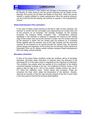 LUBRICATION
torque may be required to start rotation and damage to the bearings may occur.
By feeding oil under pressure into the pocket machined into the bottom of the
bearings, the journal can be lifted and floated on fluid films. When the journal
reaches a speed sufficient to create hydrodynamic films the external pressure
can be turned off and the bearing will continue to operate in the hydrodynamic
manner.
Elasto-hydrodynamic Film Lubrication :
In the case of rolling contact bearing as the ball or roller on their raceways, the
lubricant is carried into the convergent zone approaching the contact area and
as the pressure on oil increases. The viscosity increases. As the viscosity
increases, the pressure further increases. This hydrodynamic pressure
developed in the lubricant is sufficient to separate the surface at the leading
edge of the contact area and as the lubricant is drawn into the contact area and
as the lubricant is drawn into the contact area the pressure on it increases
further together with the viscosity. Due to this high viscosity and the short time
required for the lubricant to be carried through the contact area, the lubricant
cannot escape and separation of the surface can be achieved. Hydro-dynamic &
Hydrostatic films are for sliding contact surfaces whereas Elasto-hydrodynamic
film is for rolling contact surfaces.
Boundary Lubrication :
If none of the above these conditions exists the condition will be of boundary
lubrication. Boundary larger lubrication is obtained when the thickness of the
lubricating film is of the same order of magnitude as the individual oil molecules.
This condition may present when the quantity of oil is insufficient or the relative
movement between surfaces is too low. The coefficient of friction micron in this
cases is high-as high as 0.1, and on the incipient metallic contact, can rise to
0.5. When the coefficient rises, friction losses also increases. These are
converted into heat, which raises the temperature of the lubricant, thereby
reducing its viscosity so that the load carrying capacity of the film is even lower
in the most case so low that the surfaces seize together.
Prepared by: Rohit Kumar & S.P.Sharma Page 11 of 30
 
