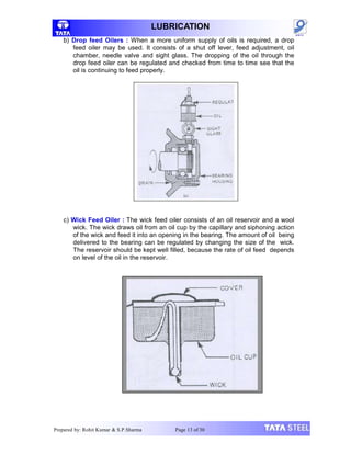 LUBRICATION
b) Drop feed Oilers : When a more uniform supply of oils is required, a drop
feed oiler may be used. It consists of a shut off lever, feed adjustment, oil
chamber, needle valve and sight glass. The dropping of the oil through the
drop feed oiler can be regulated and checked from time to time see that the
oil is continuing to feed properly.
c) Wick Feed Oiler : The wick feed oiler consists of an oil reservoir and a wool
wick. The wick draws oil from an oil cup by the capillary and siphoning action
of the wick and feed it into an opening in the bearing. The amount of oil being
delivered to the bearing can be regulated by changing the size of the wick.
The reservoir should be kept well filled, because the rate of oil feed depends
on level of the oil in the reservoir.
Prepared by: Rohit Kumar & S.P.Sharma Page 13 of 30
 