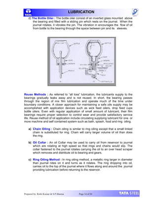 LUBRICATION
d) The Bottle Oiler : The bottle oiler consist of an inverted glass mounted above
the bearing and filled with a sliding pin which rests on the journal. When the
journal rotates, it vibrates the pin. The vibration in encourages the flow of oil
from bottle to the bearing through the space between pin and its sleeves.
Reuse Methods : As referred to “all loss” lubrication, the lubricants supply to the
bearings gradually leaks away and is not reused. In short, the bearing passes
through the region of mix film lubrication and operate much of the time under
boundary conditions. A closer approach for maintaining a safe oils supply may be
accomplished with application devices such as wick feed oilers, drop feed cups
bottle oilers. Even with regular application of small amount of lubricant, their film
bearings require proper selection to control wear and provide satisfactory service
life. Reuse method of oil application include circulating supplying lubricant for one or
more machine and self contained system such as bath, splash, food and ring oiling.
a) Chain Oiling : Chain oiling is similar to ring oiling except that a small linked
chain is substituted for ring. Chain will carry larger volume of oil than does
the ring.
b) Oil Collar : An oil Collar may be used to carry oil from reservoir to journal
which are rotating at high speed so that rings and chains would slip. The
collar fastened to the journal rotates carrying the oil to an over head scraper
which removes and distribute oil to bearing and gears.
c) Ring Oiling Method : In ring oiling method, a metallic ring larger in diameter
than journal rides on it and turns as it rotates. The ring dropping into oil,
carries oil to the top of the journal where it flows along and around the journal
providing lubrication before returning to the reservoir.
Prepared by: Rohit Kumar & S.P.Sharma Page 14 of 30
 