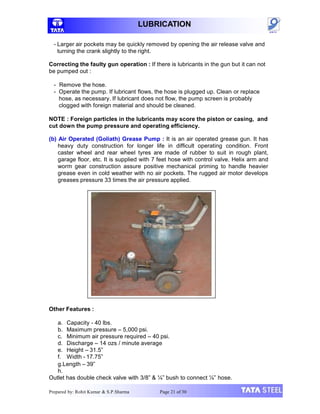 LUBRICATION
- Larger air pockets may be quickly removed by opening the air release valve and
turning the crank slightly to the right.
Correcting the faulty gun operation : If there is lubricants in the gun but it can not
be pumped out :
- Remove the hose.
- Operate the pump. If lubricant flows, the hose is plugged up. Clean or replace
hose, as necessary. If lubricant does not flow, the pump screen is probably
clogged with foreign material and should be cleaned.
NOTE : Foreign particles in the lubricants may score the piston or casing, and
cut down the pump pressure and operating efficiency.
(b) Air Operated (Goliath) Grease Pump : It is an air operated grease gun. It has
heavy duty construction for longer life in difficult operating condition. Front
caster wheel and rear wheel tyres are made of rubber to suit in rough plant,
garage floor, etc. It is supplied with 7 feet hose with control valve. Helix arm and
worm gear construction assure positive mechanical priming to handle heavier
grease even in cold weather with no air pockets. The rugged air motor develops
greases pressure 33 times the air pressure applied.
Other Features :
a. Capacity - 40 lbs.
b. Maximum pressure – 5,000 psi.
c. Minimum air pressure required – 40 psi.
d. Discharge – 14 ozs / minute average
e. Height – 31.5”
f. Width - 17.75”
g.Length – 39”
h.
Outlet has double check valve with 3/8” & ¼” bush to connect ¼” hose.
Prepared by: Rohit Kumar & S.P.Sharma Page 21 of 30
 