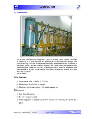 LUBRICATION
(c) Farval Pump :
It is a hand operated dual line pump. 2 to 200 bearing points can be lubricated
at a time up to ¼ mile distance. It’s selector is 4/2 way hydraulic change over
valve to supply lubricant in both lines alternately when pressurized by handle of
the pump. It has 2 suction port with strainer, two check valves for double acting,
inlet line to tank for excess lubricant for easy handling of selector. It requires less
maintenance. It is used for centralized lubrication, remote and difficult approach
& normal industrial
machines etc.
Other Features :
a) Capacity - 4.5 lbs., 8.25 lbs or 12.5 lbs.
b) Discharge - 10 cc/stroke of handle.
c) Maximum working pressure – 200 kg per square cm.
Maintenance :
a) Use clean lubricants.
b) Do not over pressurized.
c) Relief air pocket by bleeder valve when pressure is not rising, also check the
pipes.
Prepared by: Rohit Kumar & S.P.Sharma Page 22 of 30
 