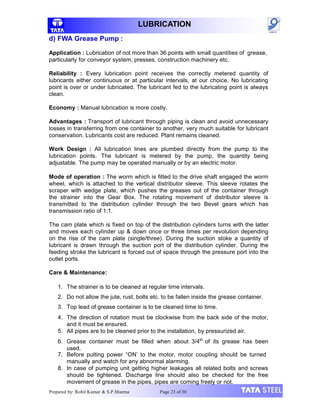 LUBRICATION
d) FWA Grease Pump :
Application : Lubrication of not more than 36 points with small quantities of grease,
particularly for conveyor system, presses, construction machinery etc.
Reliability : Every lubrication point receives the correctly metered quantity of
lubricants either continuous or at particular intervals, at our choice. No lubricating
point is over or under lubricated. The lubricant fed to the lubricating point is always
clean.
Economy : Manual lubrication is more costly.
Advantages : Transport of lubricant through piping is clean and avoid unnecessary
losses in transferring from one container to another, very much suitable for lubricant
conservation. Lubricants cost are reduced. Plant remains cleaned.
Work Design : All lubrication lines are plumbed directly from the pump to the
lubrication points. The lubricant is metered by the pump, the quantity being
adjustable. The pump may be operated manually or by an electric motor.
Mode of operation : The worm which is fitted to the drive shaft engaged the worm
wheel, which is attached to the vertical distributor sleeve. This sleeve rotates the
scraper with wedge plate, which pushes the greases out of the container through
the strainer into the Gear Box. The rotating movement of distributor sleeve is
transmitted to the distribution cylinder through the two Bevel gears which has
transmission ratio of 1:1.
The cam plate which is fixed on top of the distribution cylinders turns with the latter
and moves each cylinder up & down once or three times per revolution depending
on the rise of the cam plate (single/three). During the suction stoke a quantity of
lubricant is drawn through the suction port of the distribution cylinder. During the
feeding stroke the lubricant is forced out of space through the pressure port into the
outlet ports.
Care & Maintenance:
1. The strainer is to be cleaned at regular time intervals.
2. Do not allow the jute, rust, bolts etc. to be fallen inside the grease container.
3. Top lead of grease container is to be cleaned time to time.
4. The direction of rotation must be clockwise from the back side of the motor,
and it must be ensured.
5. All pipes are to be cleaned prior to the installation, by pressurized air.
6. Grease container must be filled when about 3/4th
of its grease has been
used.
7. Before putting power “ON’ to the motor, motor coupling should be turned
manually and watch for any abnormal alarming.
8. In case of pumping unit getting higher leakages all related bolts and screws
should be tightened. Discharge line should also be checked for the free
movement of grease in the pipes, pipes are coming freely or not.
Prepared by: Rohit Kumar & S.P.Sharma Page 23 of 30
 
