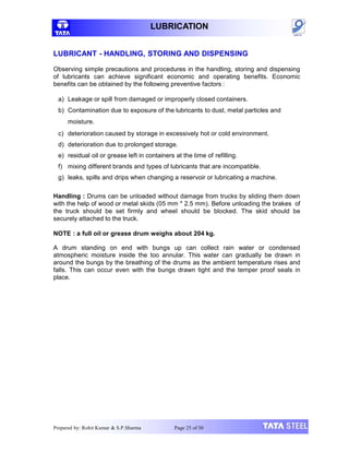 LUBRICATION
LUBRICANT - HANDLING, STORING AND DISPENSING
Observing simple precautions and procedures in the handling, storing and dispensing
of lubricants can achieve significant economic and operating benefits. Economic
benefits can be obtained by the following preventive factors :
a) Leakage or spill from damaged or improperly closed containers.
b) Contamination due to exposure of the lubricants to dust, metal particles and
moisture.
c) deterioration caused by storage in excessively hot or cold environment.
d) deterioration due to prolonged storage.
e) residual oil or grease left in containers at the time of refilling.
f) mixing different brands and types of lubricants that are incompatible.
g) leaks, spills and drips when changing a reservoir or lubricating a machine.
Handling : Drums can be unloaded without damage from trucks by sliding them down
with the help of wood or metal skids (05 mm * 2.5 mm). Before unloading the brakes of
the truck should be set firmly and wheel should be blocked. The skid should be
securely attached to the truck.
NOTE : a full oil or grease drum weighs about 204 kg.
A drum standing on end with bungs up can collect rain water or condensed
atmospheric moisture inside the too annular. This water can gradually be drawn in
around the bungs by the breathing of the drums as the ambient temperature rises and
falls. This can occur even with the bungs drawn tight and the temper proof seals in
place.
Prepared by: Rohit Kumar & S.P.Sharma Page 25 of 30
 