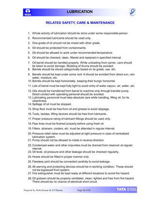 LUBRICATION
RELATED SAFETY, CARE & MAINTENANCE
1. Whole activity of lubrication should be done under some responsible person.
2. Recommended lubricants should be used only.
3. One grade of oil should not be mixed with other grade.
4. Oil should be protected from contaminants.
5. Oil should be allowed to work under recommended temperature.
6. Oil should be checked, clean, filtered and replaced in specified interval.
7. Oil barrel should be handled properly. While unloading from carrier, care should
be taken to avoid damage. Skidding of drums should be avoided.
8. Barrels should be stored categorically based on its grade, use, etc.
9. Barrels should be kept under some roof. It should be avoided from direct sun, rain
water, moisture, etc.
10. Barrels should be kept horizontally, keeping their bungs horizontal.
11. Lids of barrel must be kept fully tight to avoid entry of water vapour, air, water, etc.
12. Oils should be transferred from barrel to machine only through transfer pump.
Direct contact with operating personal should be avoided.
13. Lubricating personnel must take absolute care while handling, filling oil, for its
cleanliness.
14. Spillage of oil must be stopped.
15.Shop floor must be free from oil and grease to avoid slippage.
16. Tools, tackles, lifting devices should be free from lubricants.
17. Proper pressure rating of lubricant fittings should be used only.
18. Pipe lines must be flushed properly before using fresh oil.
19. Filters, strainers, coolers, etc. must be attended in regular interval.
20.Pressure relief valve must be adjusted at right pressure in case of centralized
lubrication system.
21.Pump should not be allowed to rotate in reverse direction.
22.Condensed water and other impurities must be drained from reservoir at regular
interval.
23. Oil level, oil pressure and other leakage should be checked regularly.
24.Hoses should be fitted in proper manner only.
25. Flareless joint should be connected carefully to avoid leakage.
26. All warning and protecting devices should be in working condition. These should
not be bypassed from system.
27. Fire extinguisher must be kept ready at different locations to avoid fire hazard.
28. Oil godown should be properly ventilated, clean, lighted and free from fire hazard.
There should be no chance of electrical short circuit.
Prepared by: Rohit Kumar & S.P.Sharma Page 28 of 30
 