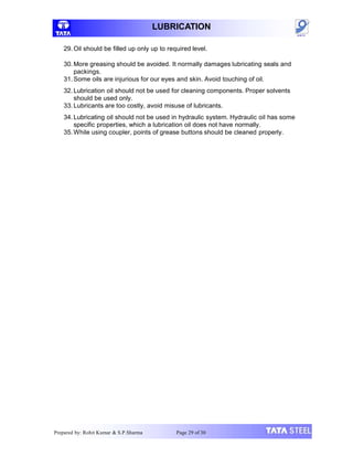 LUBRICATION
29. Oil should be filled up only up to required level.
30.More greasing should be avoided. It normally damages lubricating seals and
packings.
31.Some oils are injurious for our eyes and skin. Avoid touching of oil.
32. Lubrication oil should not be used for cleaning components. Proper solvents
should be used only.
33.Lubricants are too costly, avoid misuse of lubricants.
34. Lubricating oil should not be used in hydraulic system. Hydraulic oil has some
specific properties, which a lubrication oil does not have normally.
35.While using coupler, points of grease buttons should be cleaned properly.
Prepared by: Rohit Kumar & S.P.Sharma Page 29 of 30
 