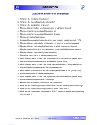 Prepared by: Rohit Kumar & S.P.Sharma Page 30 of 30
LUBRICATION
Questionnaire for self evaluation
1. What are the functions of lubrication?
2. What are the four categories the lubricants?
3. What are the composition of grease?
4. Mention different factors on which selection of lubricants depend.
5. Mention important properties of lubricating oil.
6. Mention important properties of lubricating Grease.
7. Mention principle of Lubrication.
8. In case of Boundary lubrication the entire load rests on metallic contact, (T/F)
9. Mention different methods for oil lubrication in which oil is not being reused.
10.Mention different methods of oil lubrication in which reservoir is required.
11.Mention two methods of oil lubrication used for centralized lubrication system.
12. Mention different methods of grease lubrication.
13. Name five components of a H5A grease pump.
14. Write different points to take care for the best performance of this grease pump.
15. Name different components of an air operated grease pump.
16. Write different points to take care for he best performance of this grease pump.
17. Name different components of a Farval grease pump.
18. Write various points to take care for the best performance of this grease pump.
19. Name components of a FWA grease pump.
20. Write different points to take care for the best performance of this grease pump.
21. Name different components of a centrifuge.
22. Mention four factors which influences the oil selection .
23. What are the common problems related with lubricant handling and dispensing?
24. What are the safety related requirement of a OIL GODOWN ?
25.What are the conventions maintained in TISCO for proper storing and dispensing
of Lubricants ?
View publication stats
 