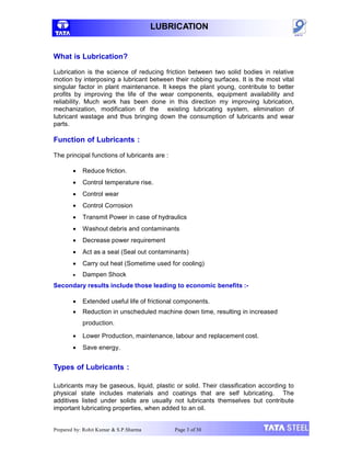 LUBRICATION
Prepared by: Rohit Kumar & S.P.Sharma Page 3 of 30
What is Lubrication?
Lubrication is the science of reducing friction between two solid bodies in relative
motion by interposing a lubricant between their rubbing surfaces. It is the most vital
singular factor in plant maintenance. It keeps the plant young, contribute to better
profits by improving the life of the wear components, equipment availability and
reliability. Much work has been done in this direction my improving lubrication,
mechanization, modification of the existing lubricating system, elimination of
lubricant wastage and thus bringing down the consumption of lubricants and wear
parts.
Function of Lubricants :
The principal functions of lubricants are :
 Reduce friction.
 Control temperature rise.
 Control wear
 Control Corrosion
 Transmit Power in case of hydraulics
 Washout debris and contaminants
 Decrease power requirement
 Act as a seal (Seal out contaminants)
 Carry out heat (Sometime used for cooling)
 Dampen Shock
Secondary results include those leading to economic benefits :-
 Extended useful life of frictional components.
 Reduction in unscheduled machine down time, resulting in increased
production.
 Lower Production, maintenance, labour and replacement cost.
 Save energy.
Types of Lubricants :
Lubricants may be gaseous, liquid, plastic or solid. Their classification according to
physical state includes materials and coatings that are self lubricating. The
additives listed under solids are usually not lubricants themselves but contribute
important lubricating properties, when added to an oil.
 