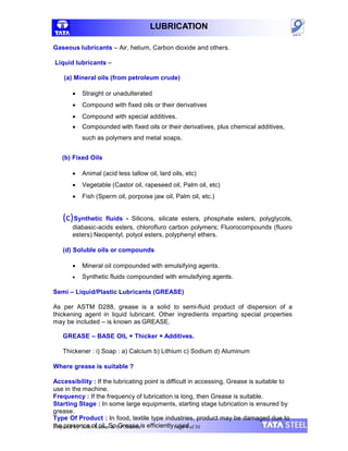 LUBRICATION
Gaseous lubricants – Air, helium, Carbon dioxide and others.
Liquid lubricants –
(a) Mineral oils (from petroleum crude)
 Straight or unadulterated
 Compound with fixed oils or their derivatives
 Compound with special additives.
 Compounded with fixed oils or their derivatives, plus chemical additives,
such as polymers and metal soaps.
(b) Fixed Oils
 Animal (acid less tallow oil, lard oils, etc)
 Vegetable (Castor oil, rapeseed oil, Palm oil, etc)
 Fish (Sperm oil, porpoise jaw oil, Palm oil, etc.)
(c)Synthetic fluids - Silicons, silicate esters, phosphate esters, polyglycols,
diabasic-acids esters, chlorofluro carbon polymers; Fluorocompounds (fluoro
esters) Neopentyl, polyol esters, polyphenyl ethers.
(d) Soluble oils or compounds
 Mineral oil compounded with emulsifying agents.
 Synthetic fluids compounded with emulsifying agents.
Semi – Liquid/Plastic Lubricants (GREASE)
As per ASTM D288, grease is a solid to semi-fluid product of dispersion of a
thickening agent in liquid lubricant. Other ingredients imparting special properties
may be included – is known as GREASE.
GREASE – BASE OIL + Thicker + Additives.
Thickener : i) Soap : a) Calcium b) Lithium c) Sodium d) Aluminum
Where grease is suitable ?
Accessibility : If the lubricating point is difficult in accessing, Grease is suitable to
use in the machine.
Frequency : If the frequency of lubrication is long, then Grease is suitable.
Starting Stage : In some large equipments, starting stage lubrication is ensured by
grease.
Type Of Product : In food, textile type industries, product may be damaged due to
the presence of oil. So Grease is efficiently used.
Prepared by: Rohit Kumar & S.P.Sharma Page 4 of 30
 