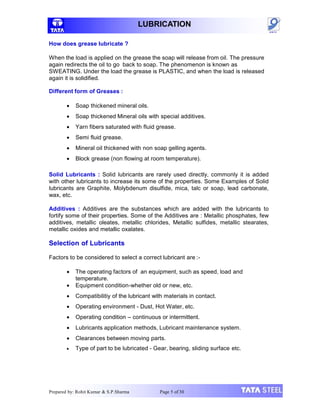 LUBRICATION
How does grease lubricate ?
When the load is applied on the grease the soap will release from oil. The pressure
again redirects the oil to go back to soap. The phenomenon is known as
SWEATING. Under the load the grease is PLASTIC, and when the load is released
again it is solidified.
Different form of Greases :
 Soap thickened mineral oils.
 Soap thickened Mineral oils with special additives.
 Yarn fibers saturated with fluid grease.
 Semi fluid grease.
 Mineral oil thickened with non soap gelling agents.
 Block grease (non flowing at room temperature).
Solid Lubricants : Solid lubricants are rarely used directly, commonly it is added
with other lubricants to increase its some of the properties. Some Examples of Solid
lubricants are Graphite, Molybdenum disulfide, mica, talc or soap, lead carbonate,
wax, etc.
Additives : Additives are the substances which are added with the lubricants to
fortify some of their properties. Some of the Additives are : Metallic phosphates, few
additives, metallic oleates, metallic chlorides, Metallic sulfides, metallic stearates,
metallic oxides and metallic oxalates.
Selection of Lubricants
Factors to be considered to select a correct lubricant are :-
 The operating factors of an equipment, such as speed, load and
temperature.
 Equipment condition-whether old or new, etc.
 Compatibilitiy of the lubricant with materials in contact.
 Operating environment - Dust, Hot Water, etc.
 Operating condition – continuous or intermittent.
 Lubricants application methods, Lubricant maintenance system.
 Clearances between moving parts.
 Type of part to be lubricated - Gear, bearing, sliding surface etc.
Prepared by: Rohit Kumar & S.P.Sharma Page 5 of 30
 