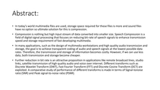 Abstract:
• In today’s world multimedia files are used, storage space required for these files is more and sound files
have no option so ultimate solution for this is compression.
• Compression is nothing but high input stream of data converted into smaller size. Speech Compression is a
field of digital signal processing that focuses on reducing bit-rate of speech signals to enhance transmission
speed and storage requirement of fast developing multimedia.
• In many applications, such as the design of multimedia workstations and high quality audio transmission and
storage, the goal is to achieve transparent coding of audio and speech signals at the lowest possible data
rates. Therefore, the transmission and storage of information becomes costly. However, if we can use less
data, both transmission and storage become cheaper.
• Further reduction in bit rate is an attractive proposition in applications like remote broadcast lines, studio
links, satellite transmission of high quality audio and voice over internet. Different transforms such as
Discrete Wavelet Transform (DWT), Fast Fourier Transform (FFT) and Discrete Cosine Transform (DCT) are
exploited. A comparative study of performance of different transforms is made in terms of Signal-tonoise
ratio (SNR) and Peak signal-to-noise ratio (PSNR).
 