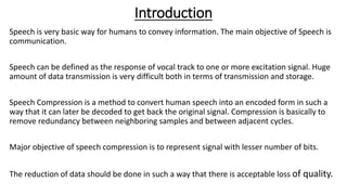 Introduction
Speech is very basic way for humans to convey information. The main objective of Speech is
communication.
Speech can be defined as the response of vocal track to one or more excitation signal. Huge
amount of data transmission is very difficult both in terms of transmission and storage.
Speech Compression is a method to convert human speech into an encoded form in such a
way that it can later be decoded to get back the original signal. Compression is basically to
remove redundancy between neighboring samples and between adjacent cycles.
Major objective of speech compression is to represent signal with lesser number of bits.
The reduction of data should be done in such a way that there is acceptable loss of quality.
 