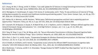 References:
[1] C. Zhang, W. Ahn, Y. Zhang, and B. R. Childers, “Live code update for IoT devices in energy harvesting environments,” 2016 5th
Non-Volatile Mem. Syst. Appl. Symp. NVMSA 2016, 2016, doi: 10.1109/NVMSA.2016.7547182.
[2] G. Manogaran, R. Varatharajan, D. Lopez, P. M. Kumar, R. Sundarasekar, and C. Thota, “A new architecture of Internet of Things
and big data ecosystem for secured smart healthcare monitoring and alerting system,” Futur. Gener. Comput. Syst., vol. 82, pp. 375–
387, 2018, doi: 10.1016/j.future.2017.10.045.
[3] F. Akhtar, M. H. Rehmani, and M. Reisslein, “White space: Definitional perspectives and their role in exploiting spectrum
opportunities,” Telecomm. Policy, vol. 40, no. 4, pp. 319–331, 2016, doi: 10.1016/j.telpol.2016.01.003.
[4] Y. Jararweh, M. Al-Ayyoub, A. Doulat, A. Al Abed Al Aziz, A. B. S. Haythem, and A. K. Abdallah, “Software defned cognitive radio
network framework: Design and evaluation,” Int. J. Grid High Perform. Comput., vol. 7, no. 1, pp. 15–31, 2015, doi:
10.4018/ijghpc.2015010102.
[5] K. Tang, W. Tang, E. Luo, Z. Tan, W. Meng, and L. Qi, “Secure Information Transmissions in Wireless-Powered Cognitive Radio
Networks for Internet of Medical Things,” Secur. Commun. Networks, vol. 2020, 2020, doi: 10.1155/2020/7542726.
[6] H. Chen, C. Zhai, Y. Li, and B. Vucetic, “Cooperative Strategies for Wireless-Powered Communications: An Overview,” IEEE Wirel.
Commun., vol. 25, no. 4, pp. 112–119, 2018, doi: 10.1109/MWC.2017.1700245.
[7] A. El Shafie, N. Al-Dhahir, and R. Hamila, “Cooperative access schemes for efficient SWIPT transmissions in cognitive radio
networks,” 2015 IEEE Globecom Work. GC Wkshps 2015 - Proc., 2015, doi: 10.1109/GLOCOMW.2015.7414050.
[8] A. Mukherjee, T. Acharya, and M. R. A. Khandaker, “Outage Analysis for SWIPT-Enabled Two-Way Cognitive,” vol. 67, no. 9, pp.
9032–9036, 2018.
 