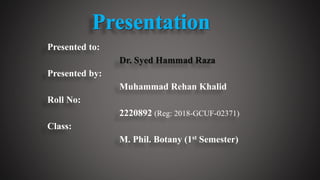 Presented to:
Dr. Syed Hammad Raza
Presented by:
Muhammad Rehan Khalid
Roll No:
2220892 (Reg: 2018-GCUF-02371)
Class:
M. Phil. Botany (1st Semester)
 