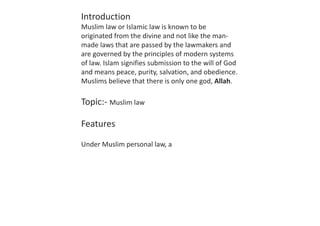 Introduction
Muslim law or Islamic law is known to be
originated from the divine and not like the man-
made laws that are passed by the lawmakers and
are governed by the principles of modern systems
of law. Islam signifies submission to the will of God
and means peace, purity, salvation, and obedience.
Muslims believe that there is only one god, Allah.
Topic:- Muslim law
Features
Under Muslim personal law, a
 