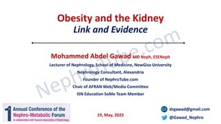 Obesity and the Kidney
Link and Evidence
Mohammed Abdel Gawad MD Neph, ESENeph
Lecturer of Nephrology, School of Medicine, NewGiza University
Nephrology Consultant, Alexandria
Founder of NephroTube.com
Chair of AFRAN Web/Media Committee
ISN Education SoMe Team Member
drgawad@gmail.com
@Gawad_Nephro
19, May, 2022
 