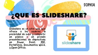 ¿QUE ES SLIDESHARE?
Slideshare es un sitio web que
ofrece a los usuarios la
posibilidad de subir y compartir
en público o en privado
presentaciones de diapositivas
en Power Point, PDF,
Portafolios, Documentos Word,
y Open Office.
SOPHIA