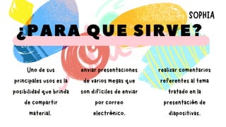 ¿PARA QUE SIRVE?
enviar presentaciones
de varios megas que
son difíciles de enviar
por correo
electrónico.
realizar comentarios
referentes al tema
tratado en la
presentación de
diapositivas.
Uno de sus
principales usos es la
posibilidad que brinda
de compartir
material.
SOPHIA