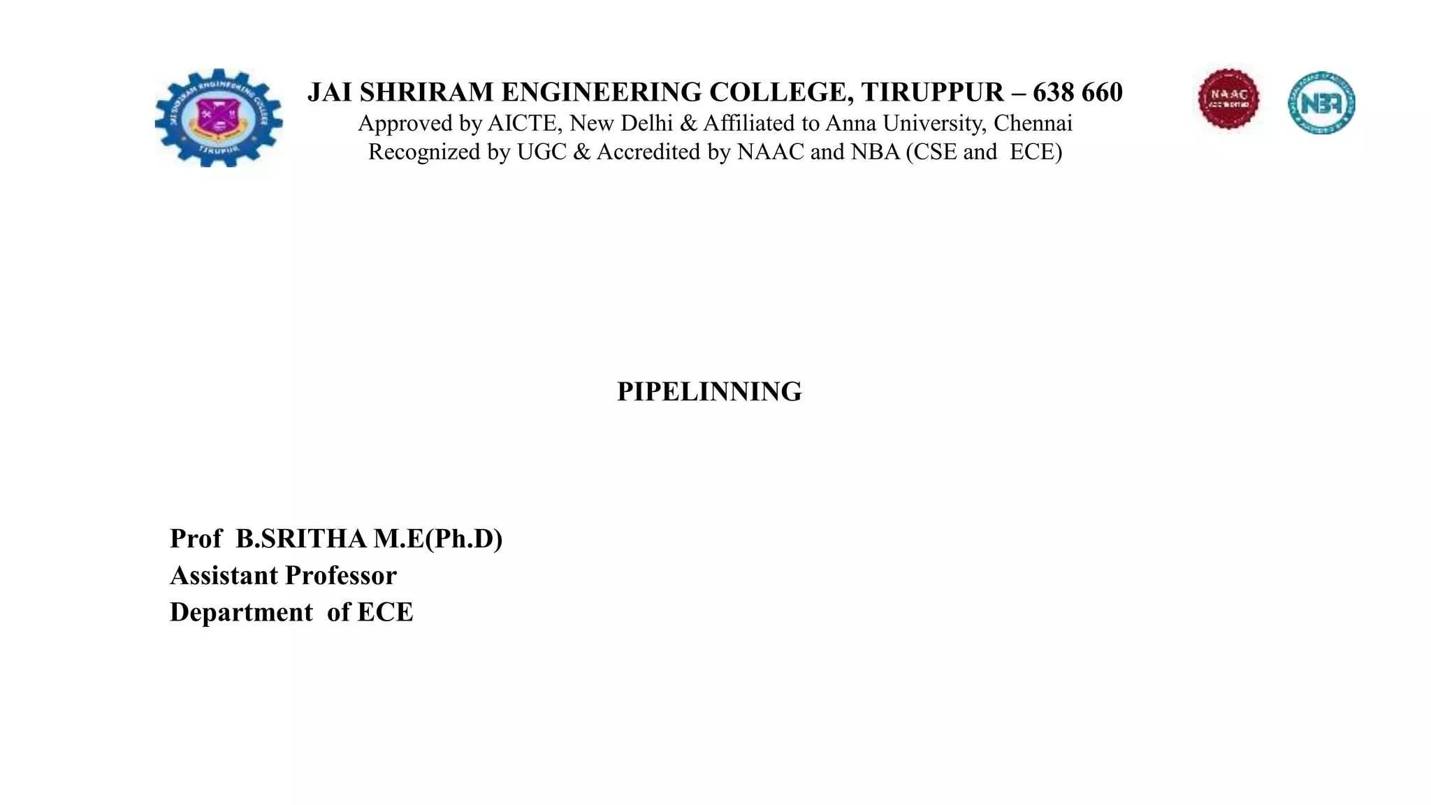 JAI SHRIRAM ENGINEERING COLLEGE, TIRUPPUR – 638 660
Approved by AICTE, New Delhi & Affiliated to Anna University, Chennai
Recognized by UGC & Accredited by NAAC and NBA (CSE and ECE)
PIPELINNING
Prof B.SRITHA M.E(Ph.D)
Assistant Professor
Department of ECE
 
