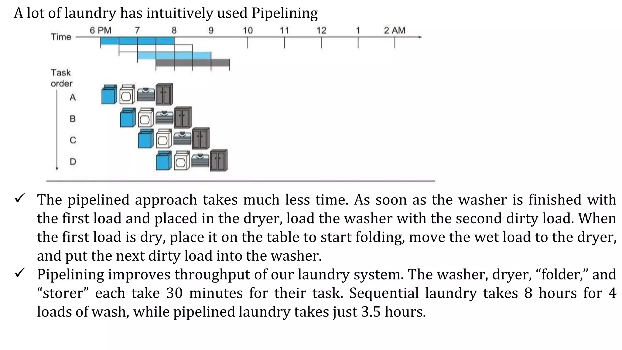 A lot of laundry has intuitively used Pipelining
 The pipelined approach takes much less time. As soon as the washer is finished with
the first load and placed in the dryer, load the washer with the second dirty load. When
the first load is dry, place it on the table to start folding, move the wet load to the dryer,
and put the next dirty load into the washer.
 Pipelining improves throughput of our laundry system. The washer, dryer, “folder,” and
“storer” each take 30 minutes for their task. Sequential laundry takes 8 hours for 4
loads of wash, while pipelined laundry takes just 3.5 hours.
 