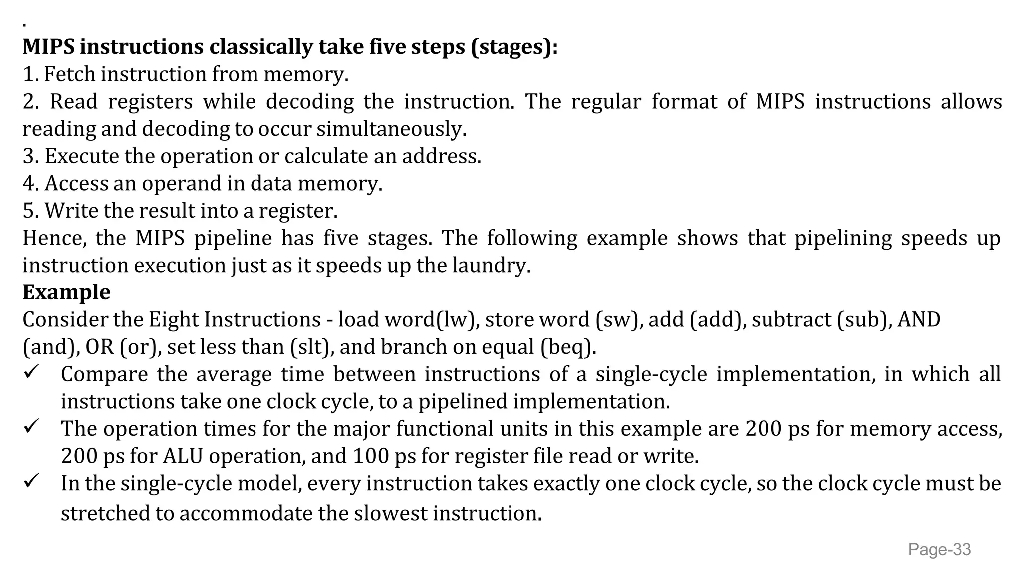 .
MIPS instructions classically take five steps (stages):
1. Fetch instruction from memory.
2. Read registers while decoding the instruction. The regular format of MIPS instructions allows
reading and decoding to occur simultaneously.
3. Execute the operation or calculate an address.
4. Access an operand in data memory.
5. Write the result into a register.
Hence, the MIPS pipeline has five stages. The following example shows that pipelining speeds up
instruction execution just as it speeds up the laundry.
Example
Consider the Eight Instructions - load word(lw), store word (sw), add (add), subtract (sub), AND
(and), OR (or), set less than (slt), and branch on equal (beq).
 Compare the average time between instructions of a single-cycle implementation, in which all
instructions take one clock cycle, to a pipelined implementation.
 The operation times for the major functional units in this example are 200 ps for memory access,
200 ps for ALU operation, and 100 ps for register file read or write.
 In the single-cycle model, every instruction takes exactly one clock cycle, so the clock cycle must be
stretched to accommodate the slowest instruction.
Page-33
 