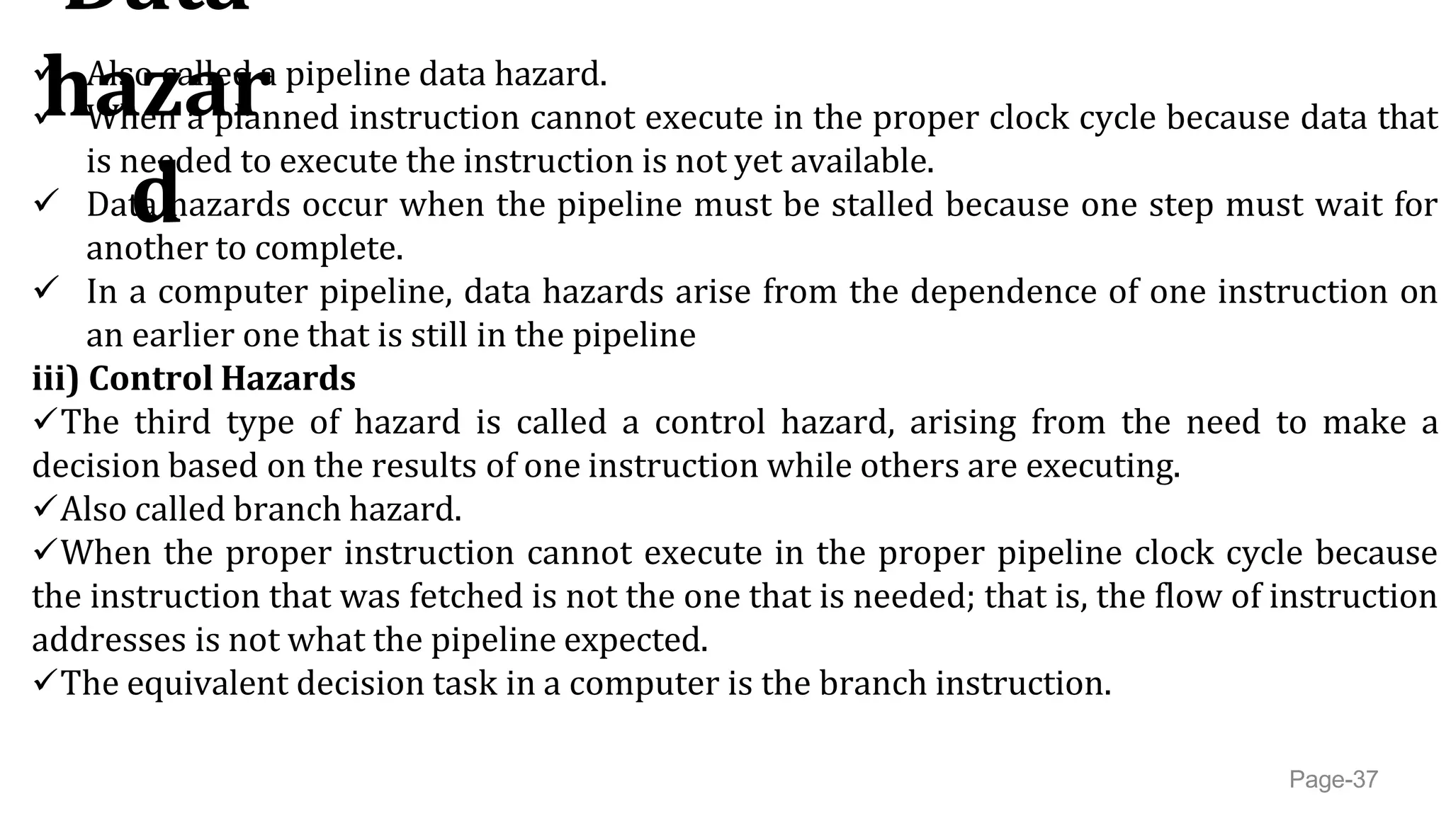 Data
hazar
d
Page-37
 Also called a pipeline data hazard.
 When a planned instruction cannot execute in the proper clock cycle because data that
is needed to execute the instruction is not yet available.
 Data hazards occur when the pipeline must be stalled because one step must wait for
another to complete.
 In a computer pipeline, data hazards arise from the dependence of one instruction on
an earlier one that is still in the pipeline
iii) Control Hazards
The third type of hazard is called a control hazard, arising from the need to make a
decision based on the results of one instruction while others are executing.
Also called branch hazard.
When the proper instruction cannot execute in the proper pipeline clock cycle because
the instruction that was fetched is not the one that is needed; that is, the flow of instruction
addresses is not what the pipeline expected.
The equivalent decision task in a computer is the branch instruction.
 